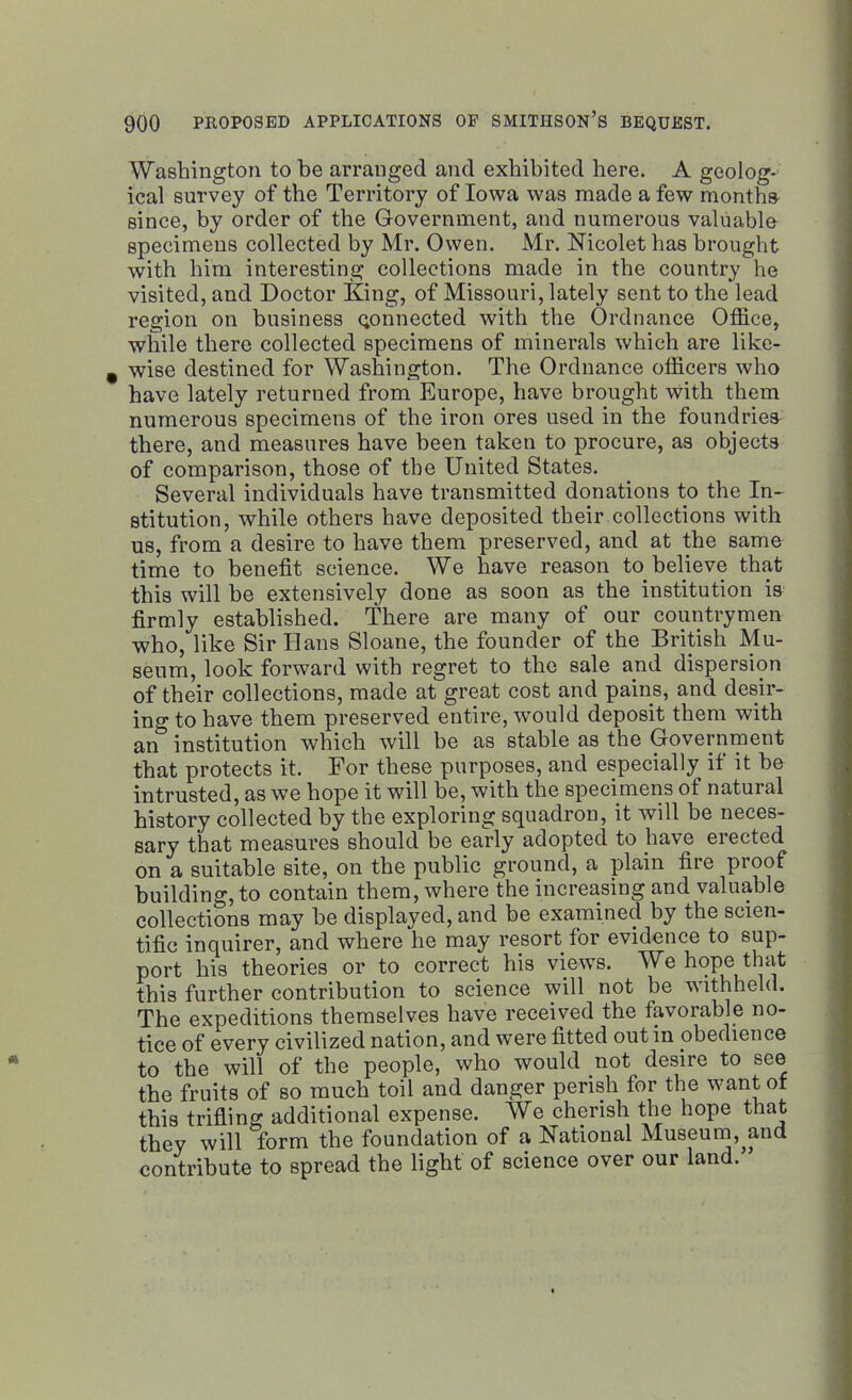 Washington to be arranged and exhibited here. A geolog- ical survey of the Territory of Iowa was made a few months since, by order of the Government, and numerous valuable specimens collected by Mr. Owen. Mr. Nicolet has brought with him interesting collections made in the country he visited, and Doctor King, of Missouri, lately sent to the lead region on business gonnected with the Ordnance Office, while there collected specimens of minerals which are like- wise destined for Washington. The Ordnance officers who have lately returned from Europe, have brought with them numerous specimens of the iron ores used in the foundries there, and measures have been taken to procure, as objects of comparison, those of the United States. Several individuals have transmitted donations to the In- stitution, while others have deposited their collections with us, from a desire to have them preserved, and at the same time to benefit science. We have reason to believe that this will be extensively done as soon as the institution is firmly established. There are many of our countrymen who, like Sir Bans Sloane, the founder of the British Mu- seum, look forward with regret to the sale and dispersion of their collections, made at great cost and pains, and desir- ing to have them preserved entire, would deposit them with an institution which will be as stable as the Government that protects it. For these purposes, and especially if it be intrusted, as we hope it will be, with the specimens of natural history collected by the exploring squadron, it will be neces- sary that measures should be early adopted to have elected on a suitable site, on the public ground, a plain fire proof building, to contain them, where the increasing and valuable collections may he displayed, and be examined by the scien- tific inquirer, and where he may resort for evidence to sup- port his theories or to correct his views. We hope that this further contribution to science will not be withheld. The expeditions themselves have received the favorable no- tice of every civilized nation, and were fitted out in obedience to the will of the people, who would not desire to see the fruits of so much toil and danger perish for the want of this trifling additional expense. We cherish the hope that they will form the foundation of a National Museum,^and contribute to spread the light of science over our land.