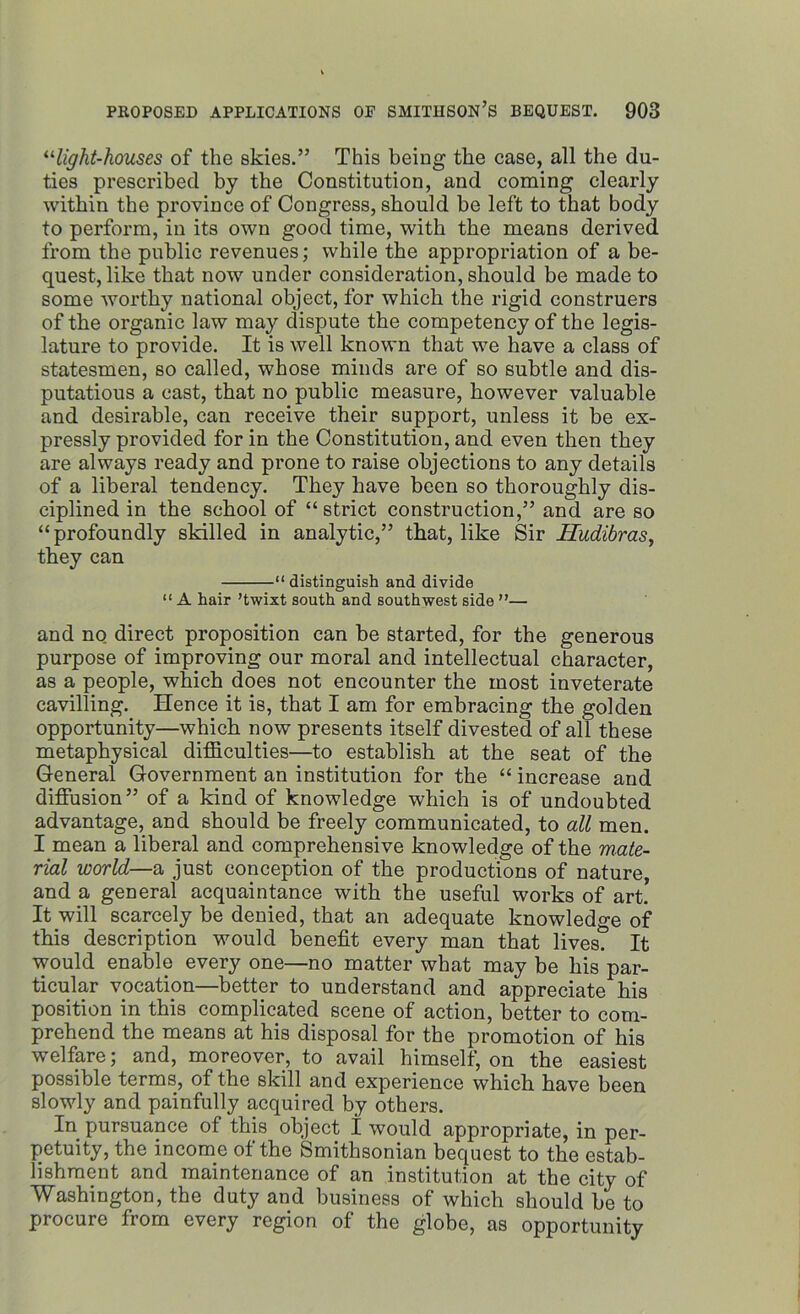 “light-houses of the skies.” This being the case, all the du- ties prescribed by the Constitution, and coming clearly within the province of Congress, should be left to that body to perform, in its own good time, with the means derived from the public revenues; while the appropriation of a be- quest, like that now under consideration, should be made to some worthy national object, for which the rigid construers of the organic law may dispute the competency of the legis- lature to provide. It is well known that we have a class of statesmen, so called, whose minds are of so subtle and dis- putatious a cast, that no public measure, however valuable and desirable, can receive their support, unless it be ex- pressly provided for in the Constitution, and even then they are always ready and prone to raise objections to any details of a liberal tendency. They have been so thoroughly dis- ciplined in the school of “strict construction,” and are so “profoundly skilled in analytic,” that, like Sir Hudibras, they can “distinguish and divide “A hair ’twixt south and southwest side ”— and no direct proposition can be started, for the generous purpose of improving our moral and intellectual character, as a people, which does not encounter the most inveterate cavilling. Hence it is, that I am for embracing the golden opportunity—which now presents itself divested of all these metaphysical difficulties—to establish at the seat of the General Government an institution for the “ increase and diffusion” of a kind of knowledge which is of undoubted advantage, and should be freely communicated, to all men. I mean a liberal and comprehensive knowledge of the mate- rial world—a just conception of the productions of nature, and a general acquaintance with the useful works of art. It will scarcely be denied, that an adequate knowledge of this description would benefit every man that lives. It would enable every one—no matter what may be his par- ticular vocation—better to understand and appreciate his position in this complicated scene of action, better to com- prehend the means at his disposal for the promotion of his welfare; and, moreover, to avail himself, on the easiest possible terms, of the skill and experience which have been slowly and painfully acquired by others. In pursuance of this object I would appropriate, in per- petuity, the income of the Smithsonian bequest to the estab- lishment and maintenance of an institution at the city of Washington, the duty and business of which should be to procure from every region of the globe, as opportunity