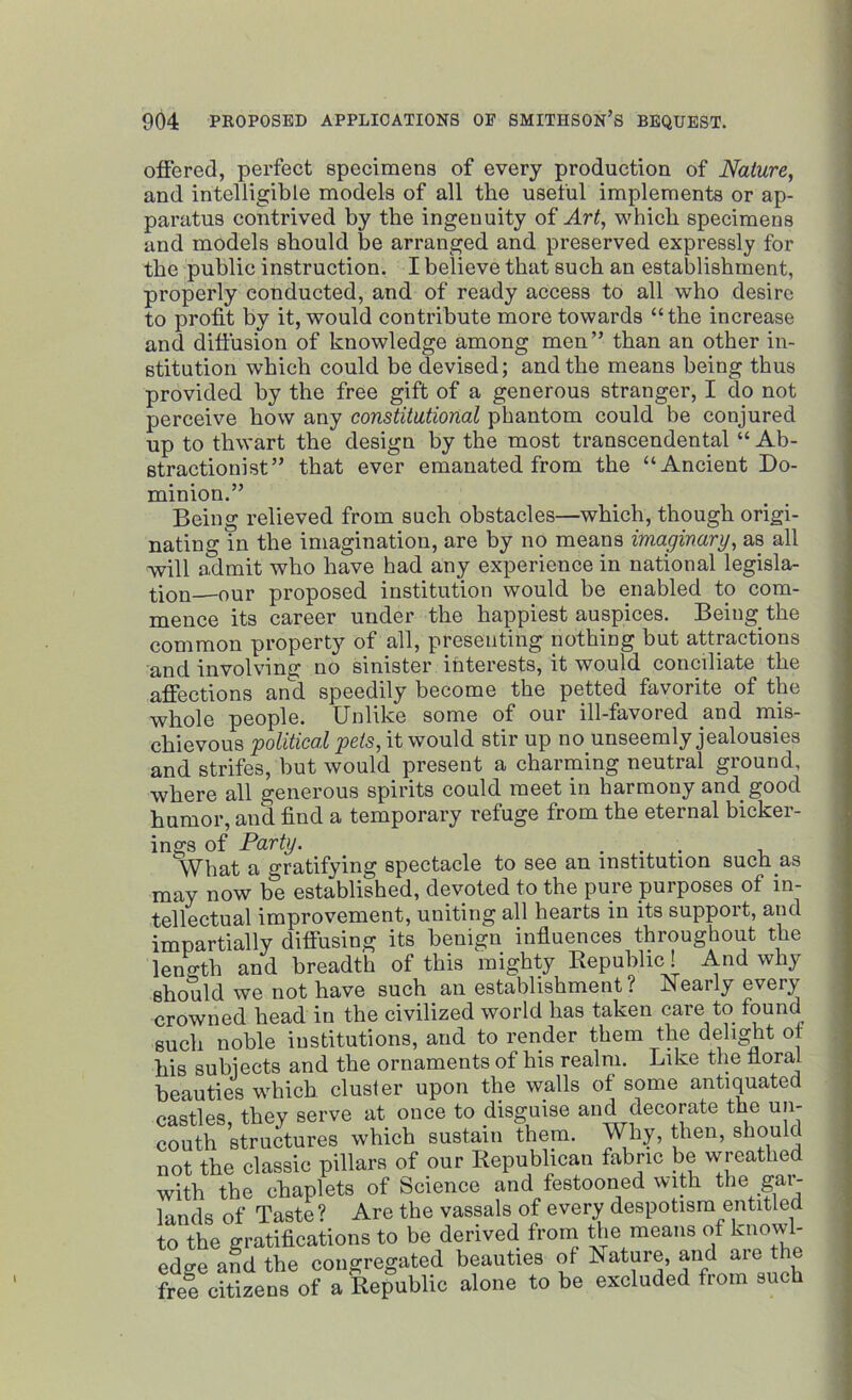 offered, perfect specimens of every production of Nature, and intelligible models of all the useful implements or ap- paratus contrived by the ingenuity of Art, which specimens and models should he arranged and preserved expressly for the public instruction. I believe that such an establishment, properly conducted, and of ready access to all who desire to profit by it, would contribute more towards “the increase and diffusion of knowledge among men” than an other in- stitution which could be devised; and the means being thus provided by the free gift of a generous stranger, I do not perceive how any constitutional phantom could be conjured up to thwart the design by the most transcendental “ Ab- stractionist” that ever emanated from the “Ancient Do- minion.” Being relieved from such obstacles—which, though origi- nating in the imagination, are by no means imaginary, as all will admit who have had any experience in national legisla- tion our proposed institution would be enabled to com- mence its career under the happiest auspices. Being the common property of all, presenting nothing but attractions and involving no sinister interests, it would conciliate the affections and speedily become the petted favorite of the whole people. Unlike some of our ill-favored and mis- chievous •political pets, it would stir up no unseemly jealousies and strifes, but would present a charming neutral ground, where all generous spirits could meet in harmony and good humor, and find a temporary refuge from the eternal bicker- ings of Party. ...... , What a gratifying spectacle to see an institution such as may now be established, devoted to the pure purposes of in- tellectual improvement, uniting all hearts in its support, and impartially diffusing its benign influences throughout the length and breadth of this mighty Republic! And why should we not have such an establishment? Nearly every crowned head in the civilized world has taken care to. found such noble institutions, and to render them the delight of his subjects and the ornaments of his realm. Like the floral beauties which cluster upon the walls of some antiquated castles, they serve at once to disguise and decorate the un- couth structures which sustain them. Why, then, should not the classic pillars of our Republican fabric be wreathed with the chaplets of Science and festooned with the gai- lands of Taste? Are the vassals of every despotism entitled to the gratifications to be derived from the means of knowl- edge and tbe congregated beauties of Nature, and aie t free citizens of a Republic alone to be excluded from such