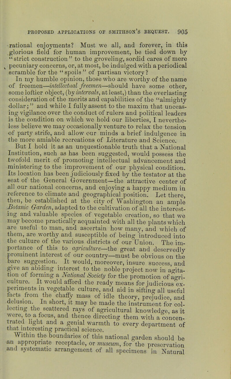 rational enjoyments? Must we all, and forever, in this glorious field for human improvement, be tied down by “strict construction” to the groveling, sordid cares of mere x pecuniary concerns, or, at most, be indulged with a periodical scramble for the “spoils” of partisan victory? In my humble opinion, those who are worthy of the name of freemen—intellectual freemen—should have some other, some loftier object, (by intervals, at least,) than the everlasting consideration of the merits and capabilities of the “almighty dollar; ” and while I fully assent to the maxim that unceas- ing vigilance over the conduct of rulers and political leaders is the condition on which we hold our liberties, I neverthe- less believe we may occasionally venture to relax the tension of party strife, and allow our minds a brief indulgence in the more amiable recreations of Literature and Science. But I hold it as an unquestionable truth that a National Institution, such as has been suggested, would possess the twofold merit of promoting intellectual advancement and ministering to the improvement of our physical condition. Its location has been judiciously fixed by the testator at the seat of the General Government—the attractive center of all our national concerns, and enjoying a happy medium in reference to climate and geographical position. Let there, then, be established at the city of Washington an ample Botanic Garden, adapted to the cultivation of all the interest- ing and valuable species of vegetable creation, so that we may become practically acquainted with all the plants which are useful to man, and ascertain how many, and which of them, are worthy and susceptible of being introduced into the culture of the various districts of our Union. The im- portance of this to agriculture—the great and deservedly prominent interest of our country—must be obvious on the bare suggestion. It would, moreover, insure success, and give an abiding interest to the noble project now in agita- tion of forming a National Society for the promotion of agri- culture. It would afford the ready means for judicious ex- periments in vegetable culture, and aid in sifting all useful facts from the chaffy mass of idle theory, prejudice, and delusion. In short, it may be made the instrument for col- lecting the scattered rays of agricultural knowledge, as it were, to a focus, and thence directing them with a concen- trated light and a genial warmth to every department of that interesting practical science. Within the boundaries of this national garden should be an appropriate receptacle, or museum, for the preservation and systematic arrangement of all specimens in Natural