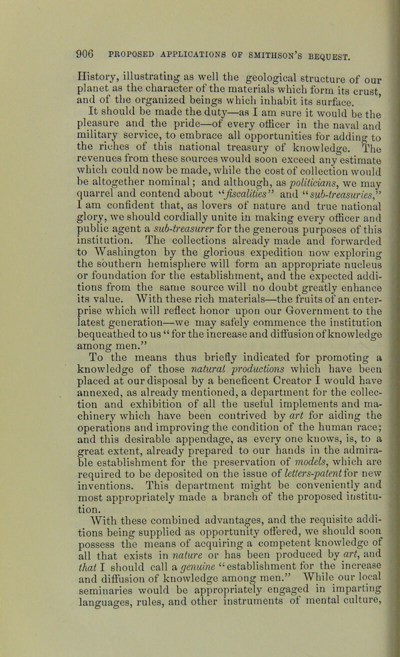 History, illustrating as well the geological structure of our planet as the character of the materials which form its crust and of the organized beings which inhabit its surface. It should be made the duty—as I am sure it would be the pleasure and the pride—of every officer in the naval and military service, to embrace all opportunities for adding to the riches of this national treasury of knowledge. The revenues from these sources would soon exceed any estimate which could now be made, while the cost of collection would be altogether nominal; and although, as politicians, we may quarrel and contend about ujiscalities” and u sub-treasuries,” I am confident that, as lovers of nature and true national glory, we should cordially unite in making every officer and public agent a sub-treasurer for the generous purposes of this institution. The collections already made and forwarded to Washington by the glorious expedition now exploring the southern hemisphere will form an appropriate nucleus or foundation for the establishment, and the expected addi- tions from the same source will no doubt greatly enhance its value. With these rich materials—the fruits of an enter- prise which will reflect honor upon our Government to the latest generation—we may safely commence the institution bequeathed to us “ for the increase and diffusion of knowledge among men.” To the means thus briefly indicated for promoting a knowledge of those natural productions which have been placed at our disposal by a beneficent Creator I would have annexed, as already mentioned, a department for the collec- tion and exhibition of all the useful implements and ma- chinery which have been contrived by art for aiding the operations and improving the condition of the human race; and this desirable appendage, as every one knows, is, to a great extent, already prepared to our hands in the admira- ble establishment for the preservation of models, which are required to be deposited on the issue of letters-patent for new inventions. This department might be conveniently and most appropriately made a branch of the proposed institu- tion. With these combined advantages, and the requisite addi- tions being supplied as opportunity offered, we should soon possess the means of acquiring a competent knowledge of all that exists in nature or has been produced by art, and that I should call a genuine “ establishment for the increase and diffusion of knowledge among men.” While our local seminaries would be appropriately engaged in imparting languages, rules, and other instruments of mental culture,