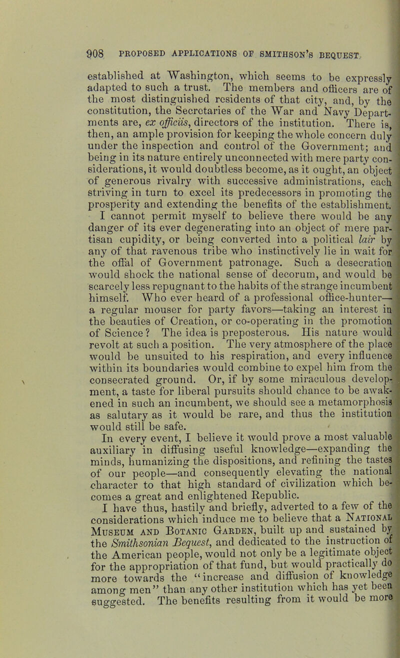 established at Washington, which seems to be expressly- adapted to such a trust. The members and officers are of the most distinguished residents of that city, and, by the constitution, the Secretaries of the War and Navy Depart- ments are, ex officiis, directors of the institution. There is then, an ample provision for keeping the whole concern duly under the inspection and control of the Government; and being in its nature entirely unconnected with mere party con- siderations, it would doubtless become, as it ought, an object of generous rivalry with successive administrations, each striving in turn to excel its predecessors in promoting the prosperity and extending the benefits of the establishment. I cannot permit myself to believe there would be any danger of its ever degenerating into an object of mere par- tisan cupidity, or being converted into a political lair by any of that ravenous tribe who instinctively lie in wait for the offal of Government patronage. Such a desecration would shock the national sense of decorum, and would be scarcely less repugnant to the habits of the strange incumbent himself. Who ever heard of a professional office-hunter— a regular mouser for party favors—taking an interest in the beauties of Creation, or co-operating in the promotion of Science? The idea is preposterous. His nature would revolt at such a position. The very atmosphere of the place would be unsuited to his respiration, and every influence within its boundaries would combine to expel him from the consecrated ground. Or, if by some miraculous develop- ment, a taste for liberal pursuits should chance to be awak- ened in such an incumbent, we should see a metamorphosis as salutary as it would be rare, and thus the institution would still be safe. In every event, I believe it would prove a most valuable auxiliary in diffusing useful knowledge—expanding the minds, humanizing the dispositions, and refining the tastes of our people—and consequently elevating the national character to that high standard of civilization which be- comes a great and enlightened Republic. I have thus, hastily and briefly, adverted to a few of the considerations which induce me to believe that a National Museum and Botanic Garden, built up and sustained by the Smithsonian Bequest, and dedicated to the instruction of the American people, would not only be a legitimate object for the appropriation of that fund, but would practically do more towards the “ increase and diffusion of knowledge among men” than any other institution which has yet been suggested. The benefits resulting from it would be more