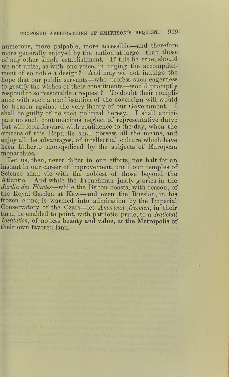 numerous, more palpable, more accessible—and therefore more generally enjoyed by the nation at large—than those of any other single establishment. If this be true, should we not unite, as with one voice, in urging the accomplish- ment of so noble a design? And may we not indulge the hope that our public servants—who profess such eagerness to gratify the wishes of their, constituents—would promptly respond to so reasonable a request ? To doubt their compli- ance with such a manifestation of the sovereign will would be treason against the very theory of our Government. I shall be guilty of no such political heresy. I shall antici- pate no such contumacious neglect of representative duty; but will look forward with confidence to the-day, when the citizens of this Republic shall possess all the means, and enjoy all the advantages, of intellectual culture which have been hitherto monopolized by the subjects of European monarchies. Let us, then, never falter in our efforts, nor halt for an instant in our career of improvement, until our temples of Science shall vie with the noblest of those beyond the Atlantic. And while the Frenchman justly glories in the Jardin des Plantes—while the Briton boasts, with reason, of the Royal Garden at Kew—and even the Russian, in his frozen clime, is warmed into admiration by the Imperial Conservatory of the Czars—let American freemen, in their turn, be enabled to point, with patriotic pride, to a National Institution, of no less beauty and value, at the Metropolis of their own favored land.