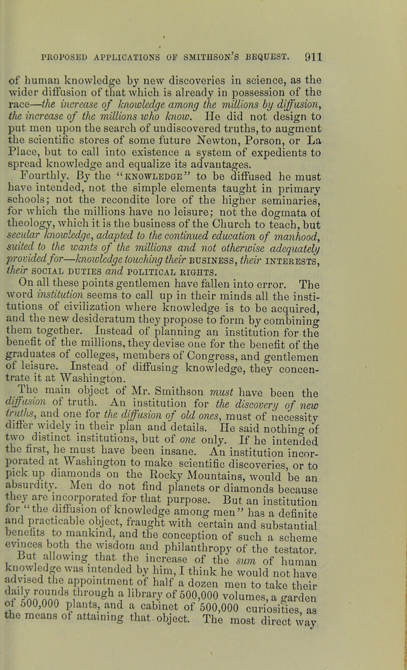 of human knowledge by new discoveries in science, as the wider diffusion of that which is already in possession of the race—the increase of knowledge among the millions by diffusion, the increase of the millions who know. He did not design to put men upon the search of undiscovered truths, to augment the scientific stores of some future Newton, Porson, or La Place, but to call into existence a system of expedients to spread knowledge and equalize its advantages. Fourthly. By the “knowledge” to be diffused he must have intended, not the simple elements taught in primary schools; not the recondite lore of the higher seminaries, for which the millions have no leisure; not the dogmata of theology, which it is the business of the Church to teach, but secular knowledge, adapted to the continued education of manhood, suited to the wants of the millions and not otherwise adequately provided for—knowledge touching their business, their inteeests, their social duties and political eights. On all these points gentlemen have fallen into error. The word institution seems to call up in their minds all the insti- tutions of civilization where knowledge is to be acquired, and the new desideratum they propose to form by combining them together. Instead of planning an institution for the benefit of the millions, they devise one for the benefit of the graduates of colleges, members of Congress, and gentlemen of leisure. Instead of diffusing knowledge, they concen- trate it at Washington. The main object of Mr. Smithson must have been the diffusion of truth. An institution for the discovery of new truths, and one tor the diffusion of old ones, must of necessity differ widely in their plan and details. He said nothino- of two distinct institutions, but of one only. If he intended the first, he must have been insane. An institution incor- poiated at Washington to make scientific discoveries, or to pick up diamonds on the Rocky Mountains, would be an absurdity. Men do not find planets or diamonds because they are incorporated for that purpose. But an institution tor the diffusion of knowledge among men” has a definite and practicable object, fraught with certain and substantial benefits to mankind, and the conception of such a scheme evinces both the wisdom and philanthropy of the testator. But allowing that the increase of the sum of human knowledge was intended by him, I think he would not have advised the appointment of half a dozen men to take their If /nn0nnnnd8 fhr?ugh ? libra!T of 500>000 volumes, a garden of 500,000 plants, and a cabinet of 500,000 curiosities, as the means of attaining that object. The most direct way