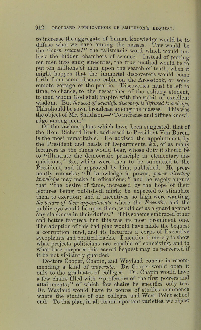 to increase the aggregate of human knowledge would be to diffuse what we have among the masses. This would be the “open sesame!” the talismanic word which would un- lock the hidden chambers of science. Instead of putting ten men into snug sinecures, the true method would be to put ten millions of men upon the search of truth, when it might happen that the immortal discoverers would come forth from some obscure cabin on the Aroostook, or some remote cottage of the prairie. Discoveries must be left to time, to chance, to the researches of the solitary student, to men whom God shall inspire with the spirit of excellent wisdom. But the seed of scientific discovery is diffused Icnowledge. This should be sown broadcast among the masses. This was the object of Mr. Smithson—“ To increase and diffuse knowl- edge among men.” Of the various plans which have been suggested, that of the Hon. Richard Rush, addressed to President Van Buren, is the most remarkable. He advised the appointment, by the President and heads of Departments, &c., of as many lecturers as the funds would bear, whose duty it should be to “illustrate the democratic principle in elementary dis- quisitions,” &c., which were then to be submitted to the President, and if approved by him, published. He preg- nantly remarks: “If knowledge is power, power directing knowledge may make it efficacious;” and he sagely augurs that “the desire of fame, increased by the hope of their lectures being published, might be expected to stimulate them to exertion; and if incentives so high were wanting, the tenure of their appointments, where the Executive and the public eye would be upon them, would act as a guard against any slackness in their duties.” This scheme embraced other and better features, but this was its most prominent one. The adoption of this bad plan would have made the bequest a corruption fund, and its lecturers a corps of Executive sycophants and political hacks. I mention it merely to show what projects politicians are capable of conceiving, and to what base purposes this sacred bequest may be perverted if it be not vigilantly guarded. Doctors Cooper, Chapin, and Wayland concur in recom- mending a kind of university. Dr. Cooper would open it only to the graduates of colleges. Dr. Chapin would have a few chairs filled with “professors of the first powers and attainments;” of which few chairs he specifies only ten. Dr. Wayland would have its course of studies commence where the studies of our colleges and West Point school end. To this plan, in all its unimportant varieties, we object