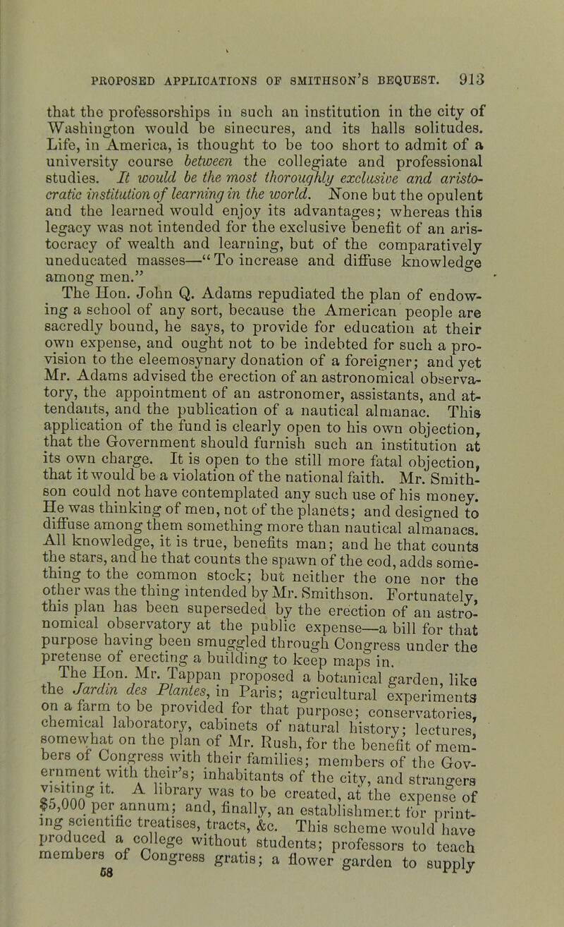 that the professorships in such an institution in the city of Washington would be sinecures, and its halls solitudes. Life, in America, is thought to be too short to admit of a university course between the collegiate and professional studies. It would be the most thoroughly exclusive and aristo- cratic institution of learning in the world. None but the opulent and the learned would enjoy its advantages; whereas this legacy was not intended for the exclusive benefit of an aris- tocracy of wealth and learning, but of the comparatively uneducated masses—“To increase and diffuse knowledge among men.” The Hon. John Q. Adams repudiated the plan of endow- ing a school of any sort, because the American people are sacredly bound, he says, to provide for education at their own expense, and ought not to be indebted for such a pro- vision to the eleemosynary donation of a foreigner; and yet Mr. Adams advised the erection of an astronomical observa- tory, the appointment of an astronomer, assistants, and at- tendants, and the publication of a nautical almanac. This application of the fund is clearly open to his own objection, that the Government should furnish such an institution at its own charge. It is open to the still more fatal objection, that it would be a violation of the national faith. Mr. Smith- son could not have contemplated any such use of his money. He was thinking of men, not of the planets; and designed to diffuse among them something more than nautical almanacs. All knowledge, it is true, benefits man; and he that counts the stars, and he that counts the spawn of the cod, adds some- thing to the common stock; but neither the one nor the other was the thing intended by Mr. Smithson. Fortunately this plan has been superseded by the erection of an astro- nomical observatory at the public expense—a bill for that purpose having been smuggled through Congress under the pretense of erecting a building to keep maps in. The Hon. Mr. Tappan proposed a botanical garden, like the Jardin des Plantes, in Paris; agricultural experiments on a farm to be provided for that purpose; conservatories, chemical laboratory, cabinets of natural history lectures somewhat on the plan of Mr. Rush, for the benefit of mem’ bers of Congress with their families; members of the Gov- ernment with their’s; inhabitants of the city, and strangers P™* ‘L A hbral7 was to be created, at the expense of ?5,000 per annum; and, finally, an establishment for print- ing scientific treaties, tracts, &e. This scheme would have pio need a college without students; professors to teach members of Congress gratis; a flower garden to supply 68