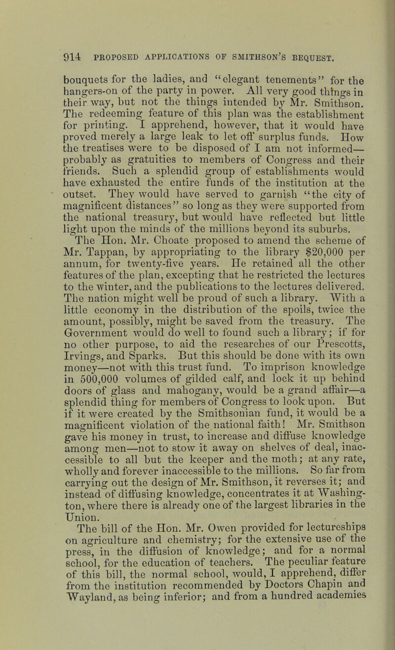 bouquets for the ladies, and “elegant tenements” for the hangers-on of the party in power. All very good things in their way, but not the things intended by Mr. Smithson. The redeeming feature of this plan was the establishment for printing. I apprehend, however, that it would have proved merely a large leak to let off surplus funds. How the treatises were to be disposed of I am not informed— probably as gratuities to members of Congress and their friends. Such a splendid group of establishments would have exhausted the entire funds of the institution at the outset. They would have served to garnish “the city of magnificent distances” so long as they were supported from the national treasury, but would have reflected hut little light upon the minds of the millions beyond its suburbs. The Hon. Mr. Choate proposed to amend the scheme of Mr. Tappan, by appropriating to the library $20,000 per annum, for twenty-five years. He retained all the other features of the plan, excepting that he restricted the lectures to the winter, and the publications to the lectures delivered. The nation might well be proud of such a library. With a little economy in the distribution of the spoils, twice the amount, possibly, might be saved from the treasury. The Government would do well to found such a library; if for no other purpose, to aid the researches of our Prescotts, Irvings, and Sparks. But this should be done with its own money—not with this trust fund. To imprison knowledge in 500,000 volumes of gilded calf, and lock it up behind doors of glass and mahogany, would be a grand affair—a splendid thing for members of Congress to look upon. But if it were created by the Smithsonian fund, it would be a magnificent violation of the national faith! Mr. Smithson gave his money in trust, to increase and diffuse knowledge among men—not to stow it away on shelves of deal, inac- cessible to all hut the keeper and the moth; at any rate, wholly and forever inaccessible to the millions. So far from carrying out the design of Mr. Smithson, it reverses it; and instead of diffusing knowledge, concentrates it at Washing- ton, where there is already one of the largest libraries in the Union. The bill of the Hon. Mr. Owen provided for lectureships on agriculture and chemistry; for the extensive use of the press, in the diffusion of knowledge; and for a normal school, for the education of teachers. The peculiar feature of this hill, the normal school, would, I apprehend, differ from the institution recommended by Doctors Chapin and Wayland,as being inferior; and from a hundred academies