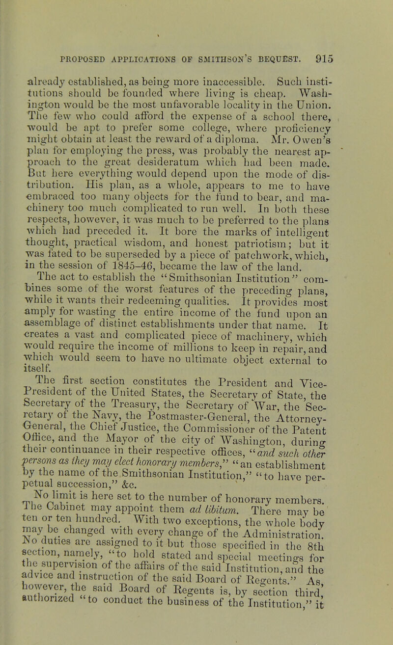 already established, as being more inaccessible. Such insti- tutions should be founded where living is cheap. Wash- ington would be the most unfavorable locality in the Union. The few who could afford the expense of a school there, would be apt to prefer some college, where proficiency might obtain at least the reward of a diploma. Mr. Owen’s plan for employing the press, was probably the nearest ap- proach to the great desideratum which had been made. But here everything would depend upon the mode of dis- tribution. Iiis plan, as a whole, appears to me to have embraced too many objects for the fund to bear, and ma- chinery too much complicated to run well. In both these respects, however, it was much to be preferred to the plans which had preceded it. It bore the marks of intelligent thought, practical wisdom, and honest patriotism; but it was fated to be superseded by a piece of patchwork, which, in the session of 1845-46, became the law of the land. . The act to establish the “Smithsonian Institution” com- bines some of the worst features of the preceding plans, while it wants their redeeming qualities. It provides most amply for wasting the entire income of the fund upon an assemblage of distinct establishments under that name. It creates a vast and complicated piece of machinery, which would require the income of millions to keep in repair, and which would seem to have no ultimate object external to itself. The first section _ constitutes the President and Vice- President of the United States, the Secretary of State the Secretary of the Treasury, the Secretary of War, the Sec- retary of the Navy, the Postmaster-General, the Attorney- General, the Chief Justice, the Commissioner of the Patent Office, and the Mayor of the city of Washington, during their continuance in their respective offices, “and such other persons as they may elect honorary members,” “ an establishment by the name of the Smithsonian Institution,” “to have per- petual succession,” &c. ' 1 No limit is here set to the number of honorary members. 1 he Cabinet may appoint them ad libitum. There may be ten or ten hundred. With two exceptions, the whole body may be changed with every change of the Administration. No duties arc assigned to it but those specified in the 8th section, namely, “to hold stated and special meetings for the supervision of the affairs of the said Institution, and the advice and instruction of the said Board of Regents.” As however, the said Board of Regents is, by section third’ authorized to conduct the business of the Institution,” it