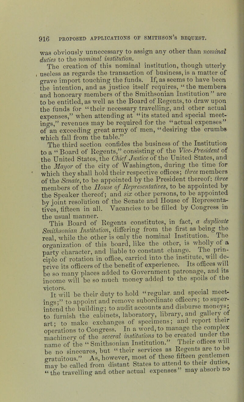was obviously unnecessary to assign any other than nominal duties to the nominal institution. The creation of this nominal institution, though utterly , useless as regards the transaction of business, is a matter of grave import touching the funds. If, as seems to have been the intention, and as justice itself requires, “the members and honorary members of the Smithsonian Institution ” are to be entitled, as well as the Board of Regents, to draw upon the funds for “their necessary travelling, and other actual expenses,” when attending at “its stated and special meet- ings,” revenues may be required for the “actual expenses” of an exceeding great army of men, “desiring the crumbs which fall from the table.” The third section confides the business of the Institution to a “ Board of Regents,” consisting of the Vice-President of the United States, the Chief Justice of the United States, and the Mayor of the city of Washington, during the time for which they shall hold their respective offices; three members of the Senate, to be appointed by the President thereof: three members of the House of Representatives, to be appointed by the Speaker thereof; and six other persons, to be appointed by joint resolution of the Senate and House of Representa- tives, fifteen in all. Vacancies to be filled by Congress in the usual manner. This Board of Regents constitutes, in fact, a duplicate Smithsonian Institution, differing from the first as being the real, while the other is only the nominal Institution. The organization of this board, like the other, is wholly of a party character, and liable to constant change. The prin- ciple of rotation in office, carried into the institute, will de- prive its officers of the benefit of experience. Its offices will be so many places added to Government patronage, and its income will be so much money added to the spoils of the victors. , , . . , It will be their duty to hold “regular and special meet- ings-” to appoint and remove subordinate officers; to supei- intend the building; to audit accounts and disburse moneys; to furnish the cabinets, laboratory, library, and gallery ot art* to make exchanges of specimens; and report their operations to Congress. In a word, to manage the complex machinery of the several institutions to be created under the name of the “ Smithsonian Institution.” lheir offices will be no sinecures, but “their services as Regents are to be gratuitous.” As, however, most of these fifteen gentlemen mav be called from distant States to attend to their duties, “the travelling and other actual expenses” may absorb no