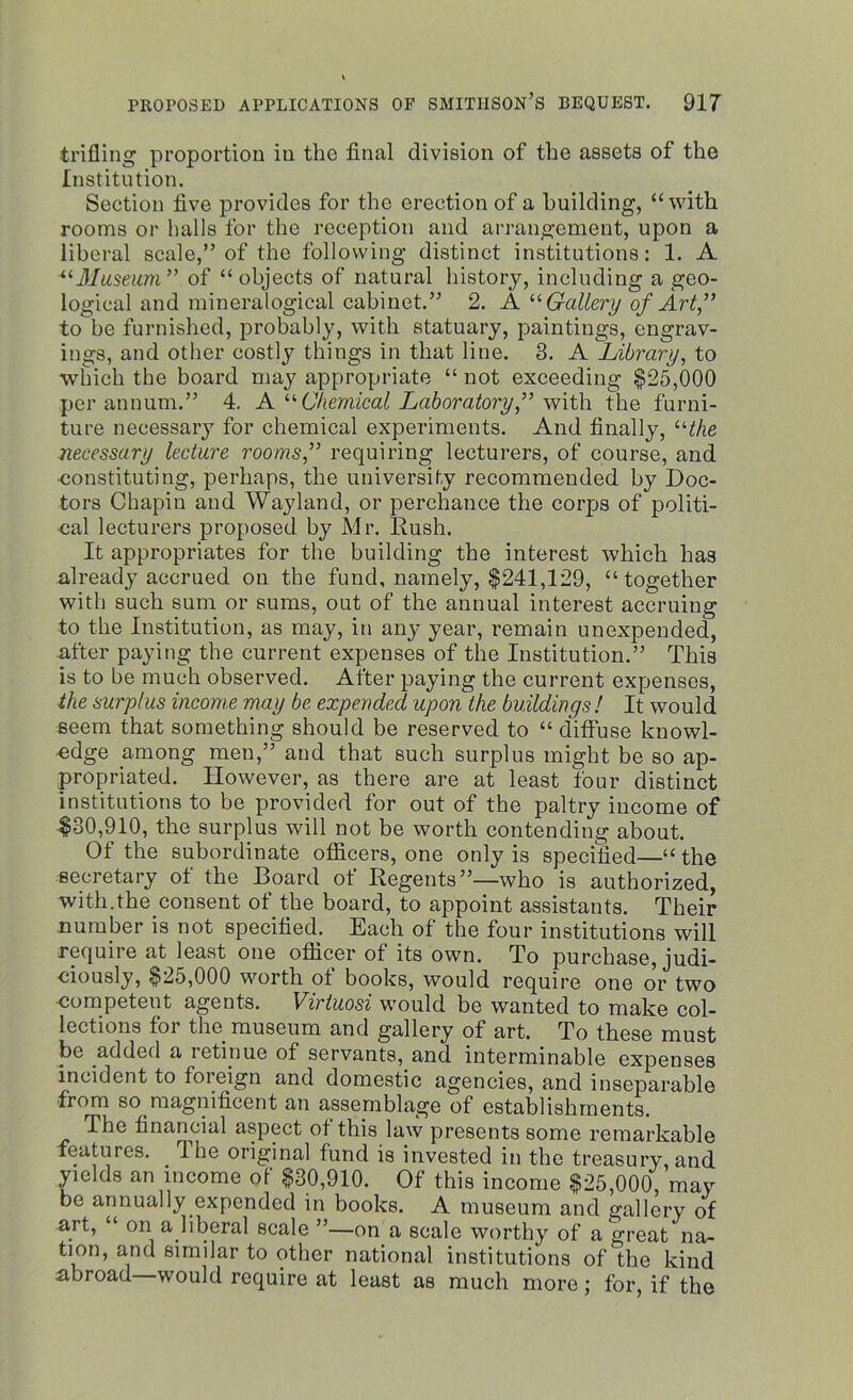 trifling proportion in the final division of the assets of the Institution. Section five provides for the erection of a building, “ with rooms or halls for the reception and arrangement, upon a liberal scale,” of the following distinct institutions: 1. A “Museum” of “objects of natural history, including a geo- logical and mineralogical cabinet.” 2. A “ Gallery of Art” tobe furnished, probably, with statuary, paintings, engrav- ings, and other costly things in that line. 3. A Library, to which the board may appropriate “ not exceeding $25,000 per annum.” 4. A “Chemical Laboratory,” With, the furni- ture necessary for chemical experiments. And finally, “the necessary lecture rooms,” requiring lecturers, of course, and constituting, perhaps, the university recommended by Doc- tors Chapin and Wayland, or perchance the corps of politi- cal lecturers proposed by Mr. Rush. It appropriates for the building the interest which has already accrued on the fund, namely, $241,129, “together with such sum or sums, out of the annual interest accruing to the Institution, as may, in any year, remain unexpended, after paying the current expenses of the Institution.” This is to be much observed. After paying the current expenses, the surplus income may be expended upon the buildings ! It would seem that something should be reserved to “ diffuse knowl- edge among men,” and that such surplus might be so ap- propriated. However, as there are at least four distinct institutions to be provided for out of the paltry income of $30,910, the surplus will not be worth contending about. Of the subordinate officers, one only is specified—“ the secretary ot the Hoard ot Regents”—who is authorized, with.the consent of the board, to appoint assistants. Their number is not specified. Each of the four institutions will require at least one officer of its own. To purchase, judi- ciously, $25,000 worth of books, would require one or two competent agents. Virtuosi would be wanted to make col- lections for the museum and gallery of art. To these must be added a lotinue of servants, and interminable expenses incident to foreign and domestic agencies, and inseparable from somagnificent an assemblage of establishments. The financial aspect ot this law presents some remarkable features. I he original fund is invested in the treasury, and yields an income of $30,910. Of this income $25,000, may be annually expended in books. A museum and gallery of art, “ on a liberal scale ”—on a scale worthy of a great na- tion, and similar to other national institutions of the kind abroad would require at least as much more; for, if the