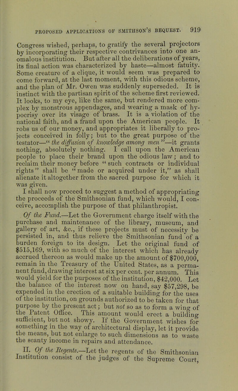 Congress wished, perhaps, to gratify the several projectors by incorporating their respective contrivances into one an- omalous institution. But after all the deliberations of years, its final action was characterized by haste—almost fatuity. Some creature of a clique, it would seem was prepared to come forward, at the last moment, with this odious scheme, and the plan of Mr. Owen was suddenly superseded. It is instinct with the partisan spirit of the scheme first reviewed. It looks, to my eye, like the same, but rendered more com- plex by monstrous appendages, and wearing a mask of hy- pocrisy over its visage of brass. It is a violation of the national faith, and a fraud upon the American people. It robs us of our money, and appropriates it liberally to pro- jects conceived in folly; but to the great purpose of the testator—“ the diffusion of knowledge among men ”—it grants nothing, absolutely nothing. I call upon the American people to place their brand upon the odious law; and to reclaim their money before “ such contracts or individual rights” shall be “made or acquired under it,” as shall alienate it altogether from the sacred purpose for which it was given. I shall now proceed to suggest a method of appropriating the proceeds of the Smithsonian fund, which would, I con- ceive, accomplish the purpose of that philanthropist. Of the Fund.—Let the Government charge itself with the purchase and maintenance of the library, museum, and gallery of art, &c., if these projects must of necessity be persisted in, and thus relieve the Smithsonian fund of a burden foreign to its design. Let the original fund of $515,169, with so much of the interest which has already accrued thereon as would make up the amount of $700,000, remain in the Treasury of the United States, as a perma- nent fund, drawing interest at six per cent, per annum. This would yield for the purposes of the institution, $42,000. Let the balance of the interest now on hand, say $57,298, be expended in the erection of a suitable building for the uses of the institution, on grounds authorized to be taken for that purpose by the present act; but not so as to form a wing of the Patent Office. Phis amount would erect a building sufficient, but not showy. If the Government wishes for something in the way of architectural display, let it provide the means, but not enlarge to such dimensions as to waste the scanty income in repairs and attendance. II. Of the .Regents. Let the regents of the Smithsonian Institution consist of the judges of the Supreme Court,
