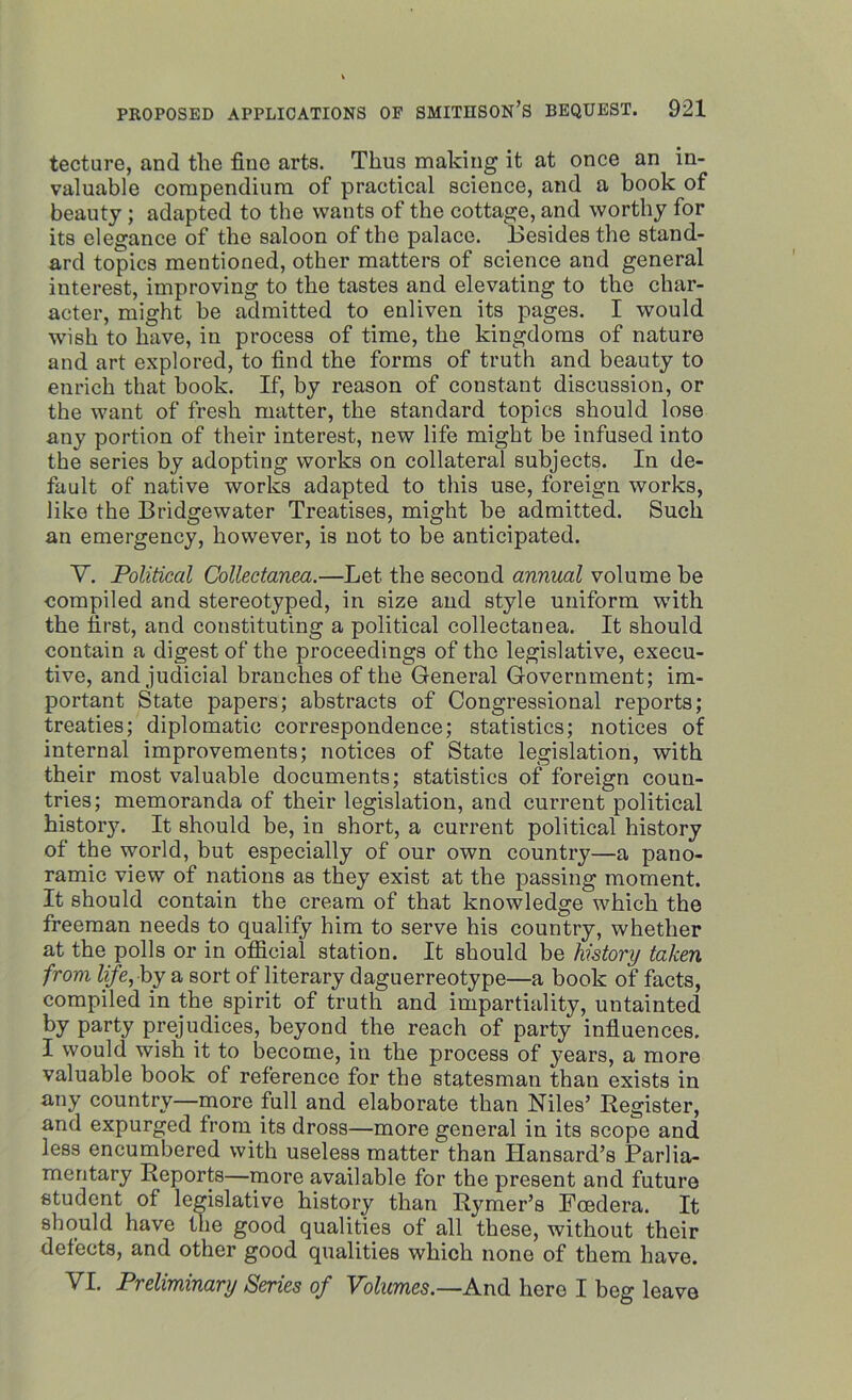 tecture, and tlie fine arts. Thus making it at once an in- valuable compendium of practical science, and a book of beauty ; adapted to the wants of the cottage, and worthy for its elegance of the saloon of the palace. Besides the stand- ard topics mentioned, other matters of science and general interest, improving to the tastes and elevating to the char- acter, might be admitted to enliven its pages. I would wish to have, in process of time, the kingdoms of nature and art explored, to find the forms of truth and beauty to enrich that book. If, by reason of constant discussion, or the want of fresh matter, the standard topics should lose any portion of their interest, new life might be infused into the series by adopting works on collateral subjects. In de- fault of native works adapted to this use, foreign works, like the Bridgewater Treatises, might be admitted. Such an emergency, however, is not to be anticipated. V. Political Collectanea.—Let the second annual volume be compiled and stereotyped, in size and style uniform with the first, and constituting a political collectanea. It should contain a digest of the proceedings of the legislative, execu- tive, and judicial branches of the General Government; im- portant State papers; abstracts of Congressional reports; treaties; diplomatic correspondence; statistics; notices of internal improvements; notices of State legislation, with their most valuable documents; statistics of foreign coun- tries; memoranda of their legislation, and current political history. It should be, in short, a current political history of the world, but especially of our own country—a pano- ramic view of nations as they exist at the passing moment. It should contain the cream of that knowledge which the freeman needs to qualify him to serve his country, whether at the polls or in official station. It should be history taken from life,by a sort of literary daguerreotype—a book of facts, compiled in the spirit of truth and impartiality, untainted by party prejudices, beyond, the reach of party influences. I would wish it to become, in the process of years, a more valuable book of reference for the statesman than exists in any country—more full and elaborate than Niles’ Register, and expurged from its dross—more general in its scope and less encumbered with useless matter than Hansard’s Parlia- mentary Reports—more available for the present and future student of legislative history than R}rmer’s Fcedera. It should have the good qualities of all these, without their defects, and other good qualities which none of them have. VI. Preliminary Series of Volumes.—And hero I beg leave