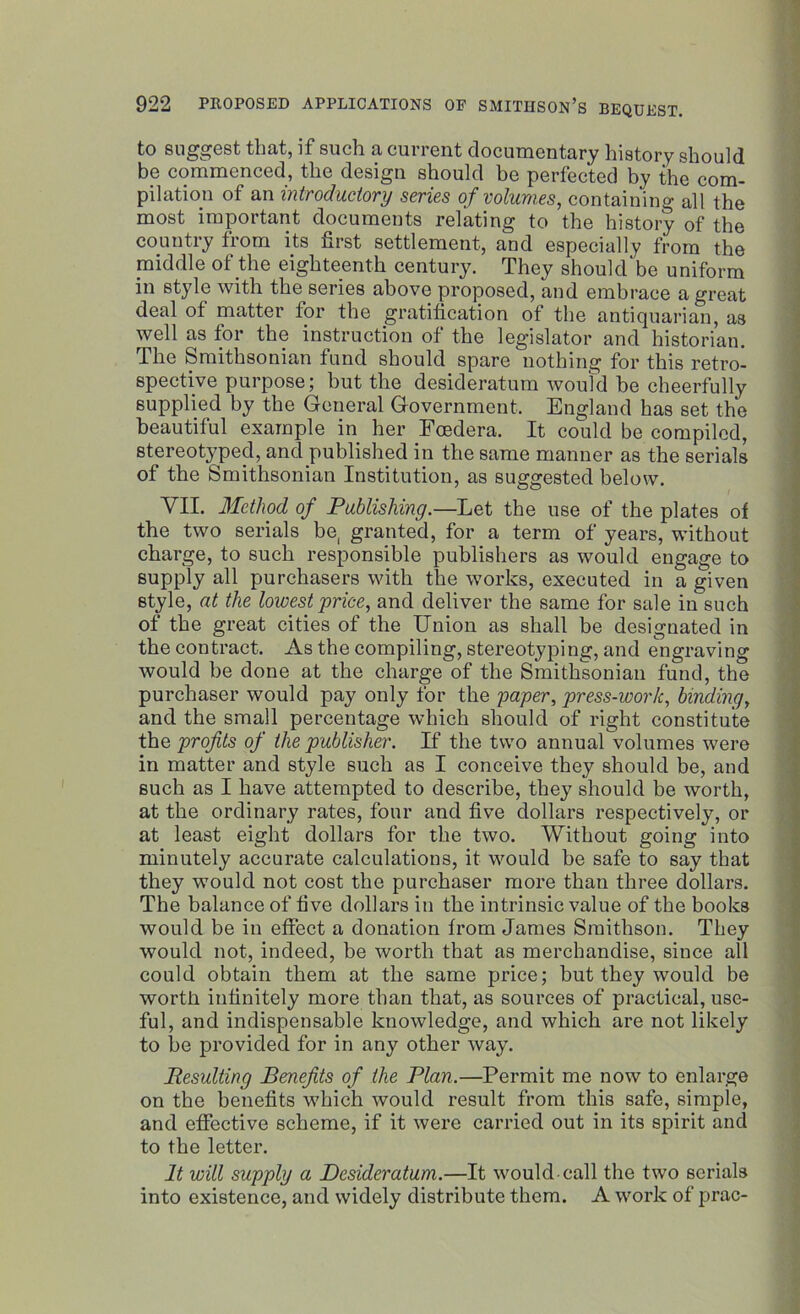 to suggest that, if such a current documentary history should be commenced, the design should be perfected by the com- pilation of an introductory series of volumes, containing all the most important documents relating to the history of the country from its first settlement, and especially from the middle of the eighteenth century. They should'be uniform in style with the series above proposed, and embrace a great deal of matter for the gratification of the antiquarian, as well as for the instruction of the legislator and historian. The Smithsonian fund should spare nothing for this retro- spective purpose; but the desideratum would be cheerfully supplied by the General Government, England has set the beautiful example in her Fosdera. It could be compiled, stereotyped, and published in the same manner as the serials of the Smithsonian Institution, as suggested below. VII. Method of Publishing.—Let the use of the plates of the two serials be, granted, for a term of years, without charge, to such responsible publishers as would engage to supply all purchasers with the works, executed in a given style, at the lowest price, and deliver the same for sale in such of the great cities of the Union as shall be designated in tbe contract. As the compiling, stereotyping, and engraving would be done at the charge of the Smithsonian fund, the purchaser would pay only for the paper, press-work, binding, and the small percentage which should of right constitute the profits of the publisher. If the two annual volumes were in matter and style such as I conceive they should be, and such as I have attempted to describe, they should be worth, at the ordinary rates, four and five dollars respectively, or at least eight dollars for the two. Without going into minutely accurate calculations, it would he safe to say that they would not cost the purchaser more than three dollars. The balance of five dollars in the intrinsic value of the books would be in effect a donation from James Smithson. They would not, indeed, be worth that as merchandise, since all could obtain them at the same price; but they would be worth infinitely more than that, as sources of practical, use- ful, and indispensable knowledge, and which are not likely to be provided for in any other way. Resulting Benefits of the Plan.—Permit me now to enlarge on the benefits which would result from this safe, simple, and effective scheme, if it were carried out in its spirit and to the letter. It will supply a Desideratum.—It would-call the two serials into existence, and widely distribute them. A work of prac-