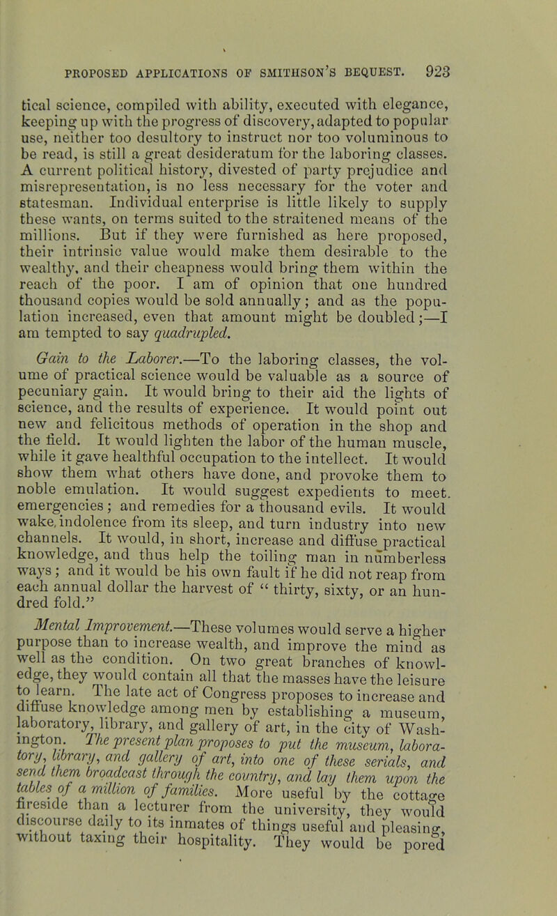deal science, compiled with ability, executed with elegance, keeping up with the progress of discovery, adapted to popular use, neither too desultory to instruct nor too voluminous to be read, is still a great desideratum for the laboring classes. A current political history, divested of party prejudice and misrepresentation, is no less necessary for the voter and statesman. Individual enterprise is little likely to supply these wants, on terms suited to the straitened means of the millions. But if they were furnished as here proposed, their intrinsic value would make them desirable to the wealthy, and their cheapness would bring them within the reach of the poor. I am of opinion that one hundred thousand copies would be sold annually ; and as the popu- lation increased, even that amount might be doubled;—I am tempted to say quadrupled. Gain to the Laborer.—To the laboring classes, the vol- ume of practical science would be valuable as a source of pecuniary gain. It would bring to their aid the lights of science, and the results of experience. It would point out new and felicitous methods of operation in the shop and the field. It would lighten the labor of the human muscle, while it gave healthful occupation to the intellect. It would show them what others have done, and provoke them to noble emulation. It would suggest expedients to meet, emergencies ; and remedies for a thousand evils. It would wake, indolence from its sleep, and turn industry into new channels. It would, in short, increase and diffuse practical knowledge, and thus help the toiling man in numberless ways ; and it would be his own fault if he did not reap from each annual dollar the harvest of “ thirty, sixty, or an hun- dred fold.” Mental Improvement.—These volumes would serve a higher purpose than to increase wealth, and improve the mind as well as the condition. _ On two great branches of knowl- edge, they would contain all that the masses have the leisure toW Ihe late act of Congress proposes to increase and diffuse knowledge among men by establishing a museum laboratory library, and gallery of art, in the city of Wash- ington. I he present plan proposes to put the museum, labora- tory library, and gallery of art, into one of these serials, and send them broadcast through the country, and lay them upon the tables of a million of families. More useful by the cottage fireside than a lecturer from the university, they would discourse daily to its inmates of things useful and pleasing, without taxing their hospitality. They would he pored