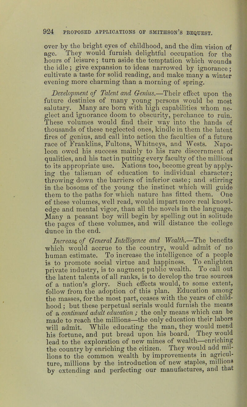 over by the bright eyes of childhood, and the dim vision of age. They would furnish delightful occupation for the hours of leisure; turn aside the temptation which wounds the idle ; give expansion to ideas narrowed by ignorance ; cultivate a taste for solid reading, and make many a winter evening more charming than a morning of spring. Development of Talent and Genius.—Their effect upon the future destinies of many young persons would be most salutary. Many are born with high capabilities whom ne- glect and ignorance doom to obscurity, perchance to ruin. These volumes would find their way into the hands of thousands of these neglected ones, kindle in them the latent fires of genius, and call into action the faculties of a future race of Franklins, Fultons, Whitneys, and Wests. Napo- leon owed his success mainly to his rare discernment of qualities, and his tact in putting every faculty of the millions to its appropriate use. Nations too, become great by apply- ing the talisman of education to individual character; throwing down the barriers of inferior caste; and stirring in the bosoms of the young the instinct which will guide them to the paths for which nature has fitted them. One of these volumes, well read, would impart more real knowl- edge and mental vigor, than all the novels in the language. Many a peasant boy will begin by spelling out in solitude the pages of these volumes, and will distance the college dunce in the end. Increase, of General Intelligence and Wealth.—The benefits which would accrue to the country, would admit of no human estimate. To increase the intelligence of a people is to promote social virtue and happiness. To enlighten private industry, is to augment public wealth. To call out the latent talents of all ranks, is to develop the true sources of a nation’s glory. Such effects would, to some extent, follow from the adoption of this plan. Education among the masses, for the most part, ceases with the years of child- hood ; but these perpetual serials would furnish the means of a continued adult education ; the only means which can be made to reach the millions—the only education their labors will admit. While educating the man, they would mend bis fortune, and put bread upon his board. They would lead to the exploration of new mines of wealth—enriching the country by enriching the citizen. They would add mil- lions to the common wealth by improvements in agricul- ture, millions by the introduction of new staples, millions by extending and perfecting our manufactures, and that