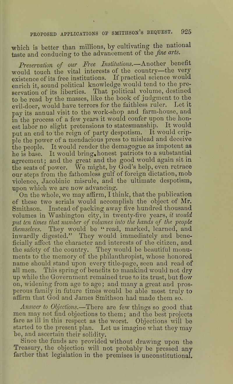 which is better than millions, by cultivating the national taste and conducing to the advancement of the fine arts. Preservation of our Fire Institutions.—Another benefit would touch the vital interests of the country—the very existence of its free institutions. If practical science would enrich it, sound political knowledge would tend to the pre- servation of its liberties. That political volume, destined to be read by the masses, like the book of judgment to the evil-doer, would have terrors for the faithless ruler. Let it pay its annual visit to the work-shop and farm-house, and in the process of a few years it would confer upon the hon- est labor no slight pretensions to statesmanship. It would put an end to the reign of party despotism. It would crip- ple the power of a mendacious press to mislead and deceive the people. It would render the demagogue as impotent as he is base. It would bring, honest patriots to a substantial agreement; and the great and the good would again sit in the seats of power. We might, by God’s help, even retrace our steps from the fathomless gulf of foreign dictation, mob violence, Jacobinic misrule, and the ultimate despotism, upon which we are now advancing. On the whole, we may affirm, I think, that the publication of these two serials would accomplish the object of Mr. Smithson. Instead of packing away five hundred thousand volumes in Washington city, in twenty-five years, it would put ten times that number of volumes into the hands of the people themselves. They would be “ read, marked, learned, and inwardly digested.” They would immediately and bene- ficially affect the character and interests of the citizen, and the safety of the country. They would be beautiful monu- ments to the memory of the philanthropist, whose honored name should stand upon every title-page, seen and read of all men. This spring of benefits to mankind would not dry up while the Government remained true to its trust, but flow on, widening from age to age; and many a great and pros- perous family in future times would be able most truly to affirm that God and James Smithson had made them so. Answer to Objections.—There are few things so good that men may not find objections to them; and the best projects fare as ill in this respect as the worst. Objections will be started to the present plan. Let us imagine what they may be, and ascertain their solidity. Since the funds are provided without drawing upon the Treasury, the objection will not probably be pressed any farther that legislation in the premises is unconstitutional.