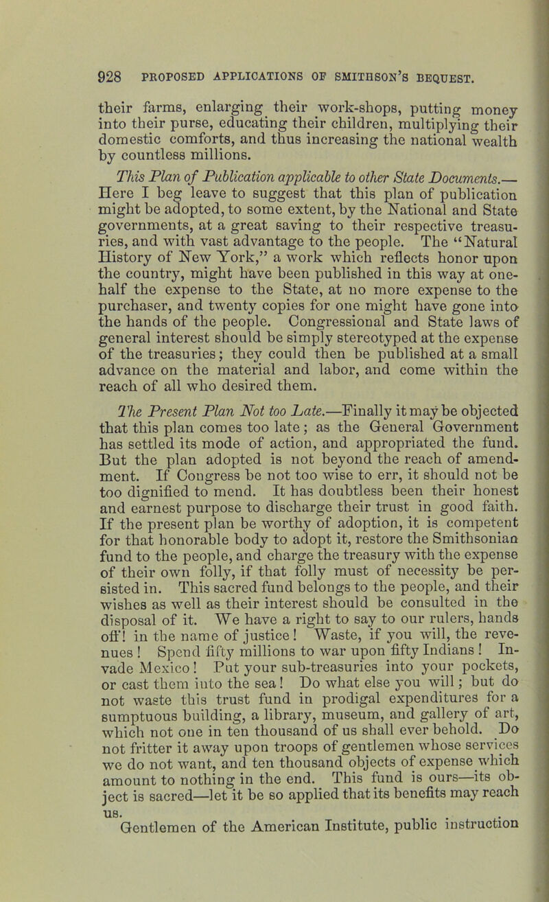 their farms, enlarging their work-shops, putting money into their purse, educating their children, multiplying their domestic comforts, and thus increasing the national wealth by countless millions. This Plan of Publication applicable to other State Documents.— Here I beg leave to suggest that this plan of publication might be adopted, to some extent, by the National and State governments, at a great saving to their respective treasu- ries, and with vast advantage to the people. The “Natural History of New York,” a work which reflects honor upon the country, might have been published in this way at one- half the expense to the State, at no more expense to the purchaser, and twenty copies for one might have gone into the hands of the people. Congressional and State laws of general interest should be simply stereotyped at the expense of the treasuries; they could then be published at a small advance on the material and labor, and come within the reach of all who desired them. The Present Plan Not too Late.—Finally it may be objected that this plan comes too late ; as the General Government has settled its mode of action, and appropriated the fund. But the plan adopted is not beyond the reach of amend- ment. If Congress he not too wise to err, it should not be too dignified to meud. It has doubtless been their honest and earnest purpose to discharge their trust in good faith. If the present plan be worthy of adoption, it is competent for that honorable body to adopt it, restore the Smithsonian fund to the people, and charge the treasury with the expense of their own folly, if that folly must of necessity he per- sisted in. This sacred fund belongs to the people, and their wishes as well as their interest should be consulted in the disposal of it. We have a right to say to our rulers, hands off! in the name of justice! Waste, if you will, the reve- nues! Spend fifty millions to war upon fifty Indians ! In- vade Mexico! Put your sub-treasuries into your pockets, or cast them into the sea! Do what else }'ou will; but do not waste this trust fund in prodigal expenditures for a sumptuous building, a library, museum, and gallery of art, which not one in ten thousand of us shall ever behold. Do not fritter it away upon troops of gentlemen whose services we do not want, and ten thousand objects of expense which amount to nothing in the end. This fund is ours—its ob- ject is sacred—let it be so applied that its benefits may reach us. . Gentlemen of the American Institute, public instruction