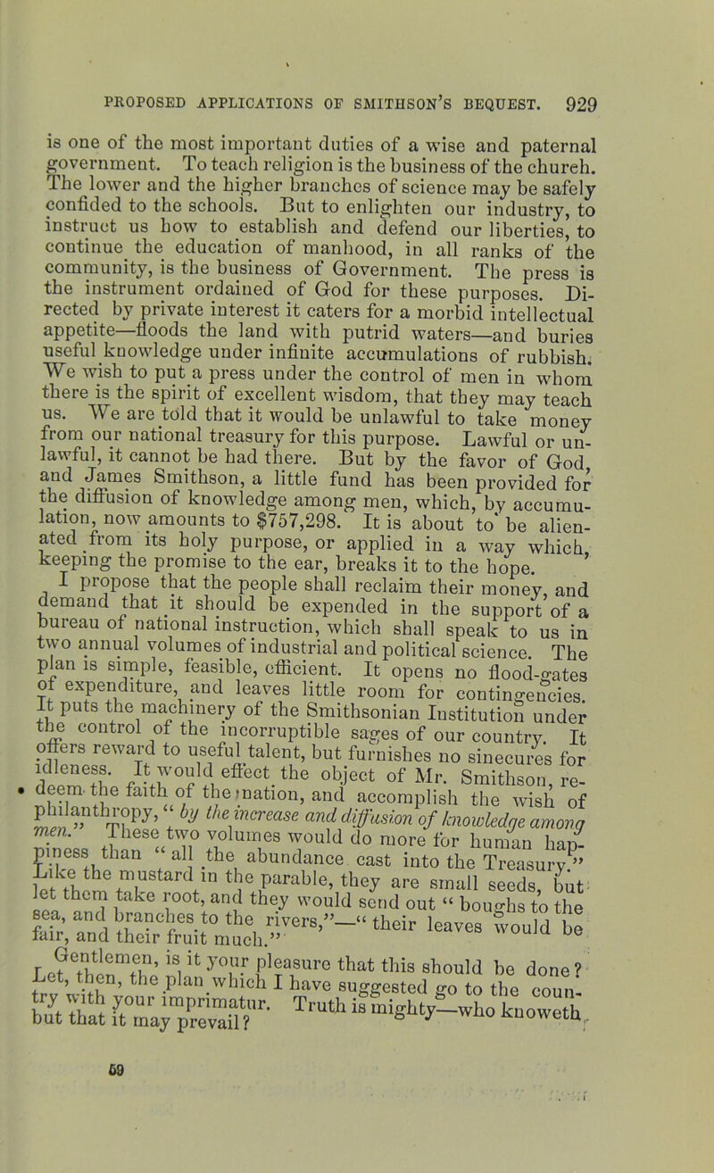 is one of the most important duties of a wise and paternal government. To teach religion is the business of the chureh. The lower and the higher branches of science may be safely confided to the schools. But to enlighten our industry, to instruct us how to establish and defend our liberties' to continue the education of manhood, in all ranks of the community, is the business of Government. The press is the instrument ordained of God for these purposes. Di- rected by private interest it caters for a morbid intellectual appetite—floods the land with putrid waters—and buries useful knowledge under infinite accumulations of rubbish. We wish to put a press under the control of men in whom there is the spirit of excellent wisdom, that they may teach us. We are told that it would be unlawful to take money from our national treasury for this purpose. Lawful or un- lawful, it cannot be had there. But by the favor of God and James Smithson, a little fund has been provided for the diffusion of knowledge among men, which, by accumu- lation, now amounts to $757,298. It is about to* be alien- ated from its holy purpose, or applied in a way which keeping the promise to the ear, breaks it to the hope. I propose that the people shall reclaim their money and demand that it should be expended in the support’of a bureau of national instruction, which shall speak to us in two annual volumes of industrial and political science. The plan is simple, feasible, efficient. It opens no flood-o-ates of expenditure, and leaves little room for contingencies. It puts the machinery of the Smithsonian Institution under the control of the incorruptible sages of our country. It offers reward to useful talent, but furnishes no sinecures for idleness. It would eflect_ the object of Mr. Smithson re- deem. the faith of the jnatmn, and accomplish the wish of . blJ the]mcrease diffusion of knowledge among men. These two volumes would do more for human han- LikeSfbthan t a ! -thei abundance cast ^to the Treasury.” Like the mustard in the parable, they are small seeds but let them take root, and they would send out “ boughs to the tt tuen? bS *£ SZjTS?r- Truth “ knoweth,. 69