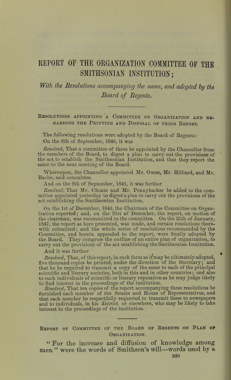 REPORT OF THE ORGANIZATION COMMITTEE OF THE SMITHSONIAN INSTITUTION; With the Resolutions accompanying the same, and adopted by the Board of Regents. Resolutions appointing a Committee on Organization and re- garding the Printing and Disposal of their Report. The following resolutions were adopted by the Board of Regents: On the 8th of September, 1846, it was Resolved, That a committee of three he appointed by the Chancellor from the members of the Board, to digest a plan to carry out the provisions of the act to establish the Smithsonian Institution, and that they report the same to the next meeting of the Board. Whereupon, the Chancellor appointed Mr. Owen, Mr. Hilliard, and Mr. Bache, said committee. And on the 9th of September, 1846, it was further Resolved, That Mr. Choate and Mr. Pennyhacker he added to the com- mittee appointed yesterday to digest a plan to carry out the provisions of the act establishing the Smithsonian Institution. On the 1st of December, 1846, the Chairman of the Committee on Organ- ization reported; and, on the 21st of December, the report, on motion of the chairman, was recommitted to the committee. On the 25th of January, 1847, the report as here presented, was made, and certain resolutions there- with submitted; and the whole series of resolutions recommended by the Committee, and herein appended to the report, were finally adopted by the Board. They comprise the outline of an entire plan of organization, to carry out the provisions of the act establishing the Smithsonian Institution. And it was further Resolved, That, of this report, in such form as it1may be ultimately adopted, five thousand copies be printed, under the direction of the Secretary; and that he be required to transmit a copy of the same to each of the principal scientific and literary societies, both in this and in other countries; and also to such individuals of scientific or literary reputation as he may judge likely to find interest in the proceedings of the institution. Resolved, That ten copies of the report accompanying these resolutions be furnished each member of the Senate and House of Representatives, and that each member be respectfully requested to transmit these to newspapers and to individuals, in his district or elsewhere, who may be likely to take interest in the proceedings of the institution. Report of Committee of the Board of Regents on Plan of Organization. “ For the increase and diffusion of knowledge among men ” were the words of Smithson’s will—words used by a