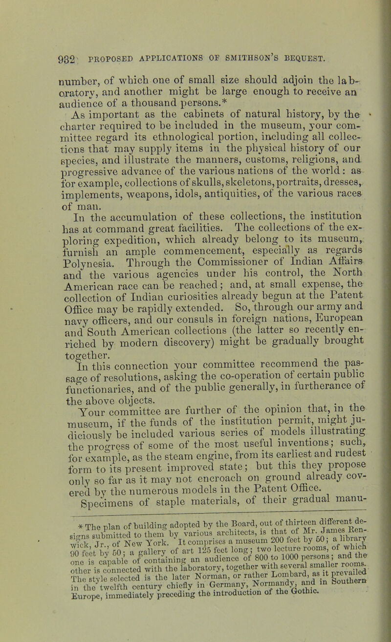 number, of which one of small size should adjoin the lab- oratory, and another might he large enough to receive an audience of a thousand persons.* As important as the cabinets of natural history, by the • charter required to be included in the museum, your com- mittee regard its ethnological portion, including all collec- tions that may supply items in the physical history of our species, and illustrate the manners, customs, religions, and progressive advance of the various nations of the world : as for example, collections of skulls, skeletons, portraits, dresses, implements, weapons, idols, antiquities, of the various races of man. In the accumulation of these collections, the institution has at command great facilities. The collections of the ex- ploring expedition, which already belong to its museum, furnish an ample commencement, especially as regards Polynesia. Through the Commissioner of Indian Affairs and the various agencies under his control, the North American race can be reached; and, at small expense, the collection of Indian curiosities already begun at the Patent Office may be rapidly extended. So, through our army and navy officers, and our consuls in foreign nations, European and South American collections (the latter so recently en- riched by modern discovery) might be gradually brought together. In this connection your committee recommend the pas- sage of resolutions, asking the co-operation of certain public functionaries, and of the public generally, in furtherance of the above objects. . . _ . Your committee are further of the opinion that, in the museum, if the funds of the institution permit, might ju- diciously be included various series of models illustrating the progress of some of the most useful inventions; such, for example, as the steam engine, from its earliest and rudest form to its present improved state; but this they piopose only so far as it may not. encroach on ground already cov- ered by the numerous models in the Patent Office. Specimens of staple materials, of their gradual manu- * The plan of building adopted by the Board, out of thirteen d'^ren^®' signs submitted to them by various architects, is that of Mr. James lien w?cl< Jr of New York. It comprises a museum 200 feet by GO, a library 00 feet bv 50 a gallery of art 125 feet long; two lecture rooms, of which one is capable of containing an audience of 800 to 1000 persons; and the other is connected with the laboratory, together with several smaller rooni. the stvCe?ected £ the later Norman, or rather Lombard, as.it prevailed in Century chiefly in Germany Normandy and m bouthern Europe, immediately preceding the introduction of the Gothic.
