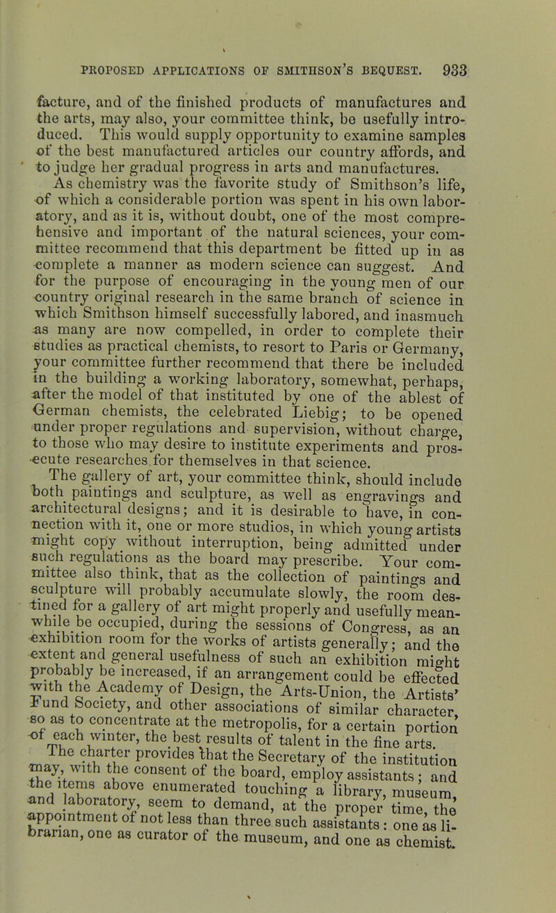 facturc, and of the finished products of manufactures and the arts, may also, your committee think, be usefully intro- duced. This would supply opportunity to examine samples of the best manufactured articles our country affords, and to judge her gradual progress in arts and manufactures. As chemistry was the favorite study of Smithson’s life, of which a considerable portion was spent in his own labor- atory, and as it is, without doubt, one of the most compre- hensive and important of the natural sciences, your com- mittee recommend that this department be fitted up in as complete a manner as modern science can suggest. And for the purpose of encouraging in the young men of our country original research in the same branch of science in which Smithson himself successfully labored, and inasmuch as many are now compelled, in order to complete their studies as practical chemists, to resort to Paris or Germany, your committee further recommend that there be included in the building a working laboratory, somewhat, perhaps, after the model of that instituted by one of the ablest of German chemists, the celebrated Liebig; to be opened under proper regulations and supervision, without charge, to those who may desire to institute experiments and pros- ecute researches for themselves in that science. The gallery of art, your committee think, should include both paintings and sculpture, as well as engravings and architectural designs; and it is desirable to have, in con- nection with it, one or more studios, in which young artists might copy without interruption, being admitted under such regulations as the board may prescribe. Your com- mittee also think, that as the collection of paintings and sculpture will probably accumulate slowly, the room des- tined for a gallery of art might properly and usefully mean- while be occupied, during the sessions of Congress, as an exhibition room for the works of artists generally; and the extent and general usefulness of such an exhibition might probably be increased, if an arrangement could be effected with the Academy of Design, the Arts-Union, the Artists’ bund bociety, and other associations of similar character so as to concentrate at the metropolis, for a certain portion <ff each wmter, the best results of talent in the fine arts. _nThe vif+v?r rjrovide8 ^.hat the Secretary of the institution may with the consent of the board, employ assistants ; and the items above enumerated touching a library, museum, and laboratory, seem to demand, at the proper time the appointment of not less than three such assistants : one as li- brarian, one as curator of the museum, and one as chemist.