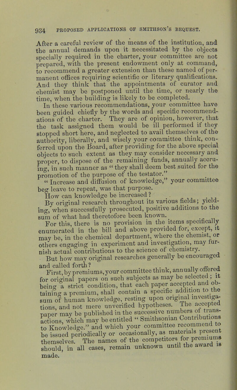 After a careful review of the means of the institution, and the annual demands upon it necessitated by the objects specially required in the charter, your committee are not prepared, with the present endowment only at command, to recommend a greater extension than these named of per- manent offices requiring scientific or literary qualifications. And they think that the appointments of curator and chemist may he postponed until the time, or nearly the time, when the building is likely to be completed. In these various recommendations, your committee have been guided chiefly by the words and specific recommend- ations of the charter. They are of opinion, however, that the task assigned them would be ill performed if they stopped short here, and neglected to avail themselves of the authority, liberally, and wisely your committee think, con- ferred upon the Board, after providing for the above special objects to such extent as they may consider necessary and proper, to dispose of the remaining funds, annually accru- ing, in such manner as “ they shall deem best suited for the promotion of the purpose of the testator.” “ Increase and diffusion of knowledge,” your committee beg leave to repeat, was that purpose. How can knowledge be increased ? . By original research throughout its various fields, yield- ing, when successfully prosecuted, positive additions to the sum of what had theretofore been known.. For this, there is no provision in the items specifically enumerated in the bill and above provided for, except, it may be, in the chemical department,, where the chemist, or others engaging in experiment and investigation, may fur- nish actual contributions to the science of chemistry. But how may original researches generally be encouraged and called forth ? . .. . ,, «. a First, by premiums, your committee think, annually offered for original papers on such subjects as may be selected ; it being a strict condition, that each paper accepted and o> taining a premium, shall contain a specific addition to the sum of human knowledge, resting upon original mvestiga, tions, and not mere unverified hypotheses. The accepted paper may be published in the successive numbers of trans- actions, which may be entitled “ Smithsonian Contubutu to Knowledge.” and which your committee recommend to he issued periodically or occasionally, as materials present themselves. The names of the competitors or premm should, in all cases, remain unknown until the award is made.