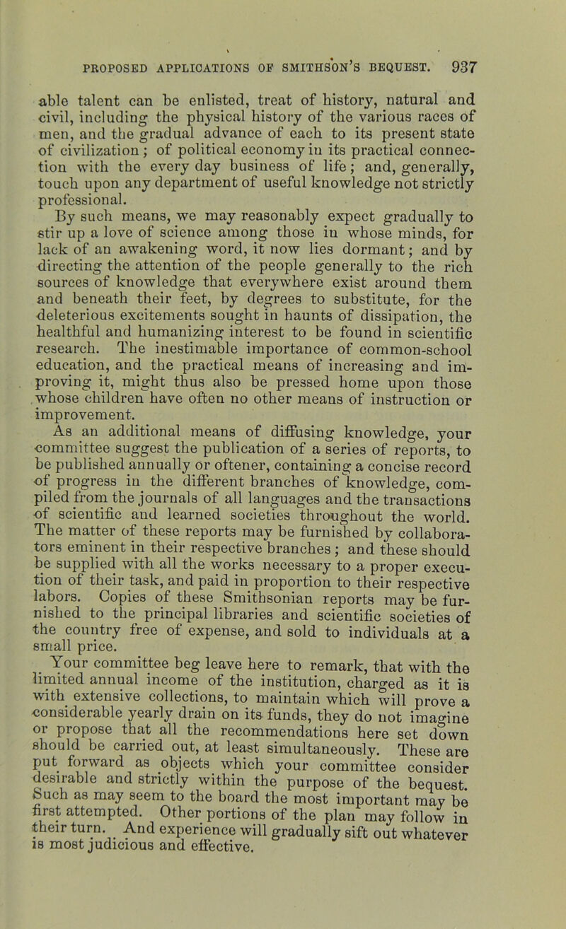 able talent can be enlisted, treat of history, natural and civil, including the physical history of the various races of men, and the gradual advance of each to its present state of civilization; of political economy in its practical connec- tion with the every day business of life; and, generally, touch upon any department of useful knowledge not strictly professional. By such means, we may reasonably expect gradually to stir up a love of science among those in whose minds, for lack of an awakening word, it now lies dormant; and by directing the attention of the people generally to the rich sources of knowledge that everywhere exist around them and beneath their feet, by degrees to substitute, for the deleterious excitements sought in haunts of dissipation, the healthful and humanizing interest to be found in scientific research. The inestimable importance of common-school education, and the practical means of increasing and im- proving it, might thus also be pressed home upon those whose children have often no other means of instruction or improvement. As an additional means of diffusing knowledge, your committee suggest the publication of a series of reports, to be published annually or oftener, containing a concise record of progress iu the different branches of knowledge, com- piled from the journals of all languages and the transactions of scientific and learned societies throughout the world. The matter of these reports may be furnished by collabora- tors eminent in their respective branches; and these should be supplied with all the works necessary to a proper execu- tion of their task, and paid in proportion to their respective labors. Copies of these Smithsonian reports may be fur- nished to the principal libraries and scientific societies of the country free of expense, and sold to individuals at a small price. Your committee beg leave here to remark, that with the limited annual income of the institution, charged as it is with extensive collections, to maintain which will prove a ■considerable yearly drain on its funds, they do not imagine or propose that all the recommendations here set down should be carried out, at least simultaneously. These are put forward as objects which your committee consider desirable and strictly within the purpose of the bequest. vSuch as may seem to the board the most important may be first attempted. Other portions of the plan may follow in their turn. And experience will gradually sift out whatever is most judicious and effective.
