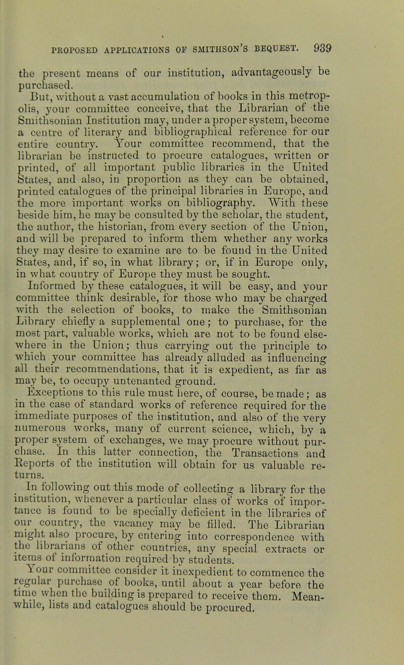the present means of our institution, advantageously be purchased. But, without a vast accumulation of books in this metrop- olis, your committee conceive, that the Librarian of the Smithsonian Institution may, under a proper system, become a centre of literary and bibliographical reference for our entire country. Your committee recommend, that the librarian be instructed to procure catalogues, written or printed, of all important public libraries in the United States, and also, in proportion as they can be obtained, printed catalogues of the principal libraries in Europe, and the more important works on bibliography. With these beside him, he may be consulted by the scholar, the student, the author, the historian, from every section of the Union, and will be prepared to inform them whether any works they may desire to examine are to be found in the United States, and, if so, in what library; or, if in Europe only, in what country of Europe they must be sought. Informed by these catalogues, it will be easy, and your committee think desirable, for those who may be charged with the selection of books, to make the Smithsonian Library chiefly a supplemental one; to purchase, for the most part, valuable works, which are not to be found else- where in the Union; thus carrying out the principle to which your committee has already alluded as influencing all their recommendations, that it is expedient, as far as may be, to occupy untenanted ground. Exceptions to this rule must here, of course, be made; as in the case of standard works of reference required for the immediate purposes of the institution, and also of the very numerous works, many of current science, which, by a proper system, of exchanges, we may procure without pur- chase. In this latter connection, the Transactions and Reports of the institution will obtain for us valuable re- turns. In following out this mode of collecting a library for the institution, whenever a particular class of works of impor- tance is found to be specially deficient in the libraries of our county, the vacancy may be filled. The Librarian might also procure, by entering into correspondence with the librarians of other countries, any special extracts or items of information required by students. h.' our committee consider it inexpedient to commence the regular purchase of books, until about a year before the time when the building is prepared to receive them. Mean- while, lists and catalogues should be procured.