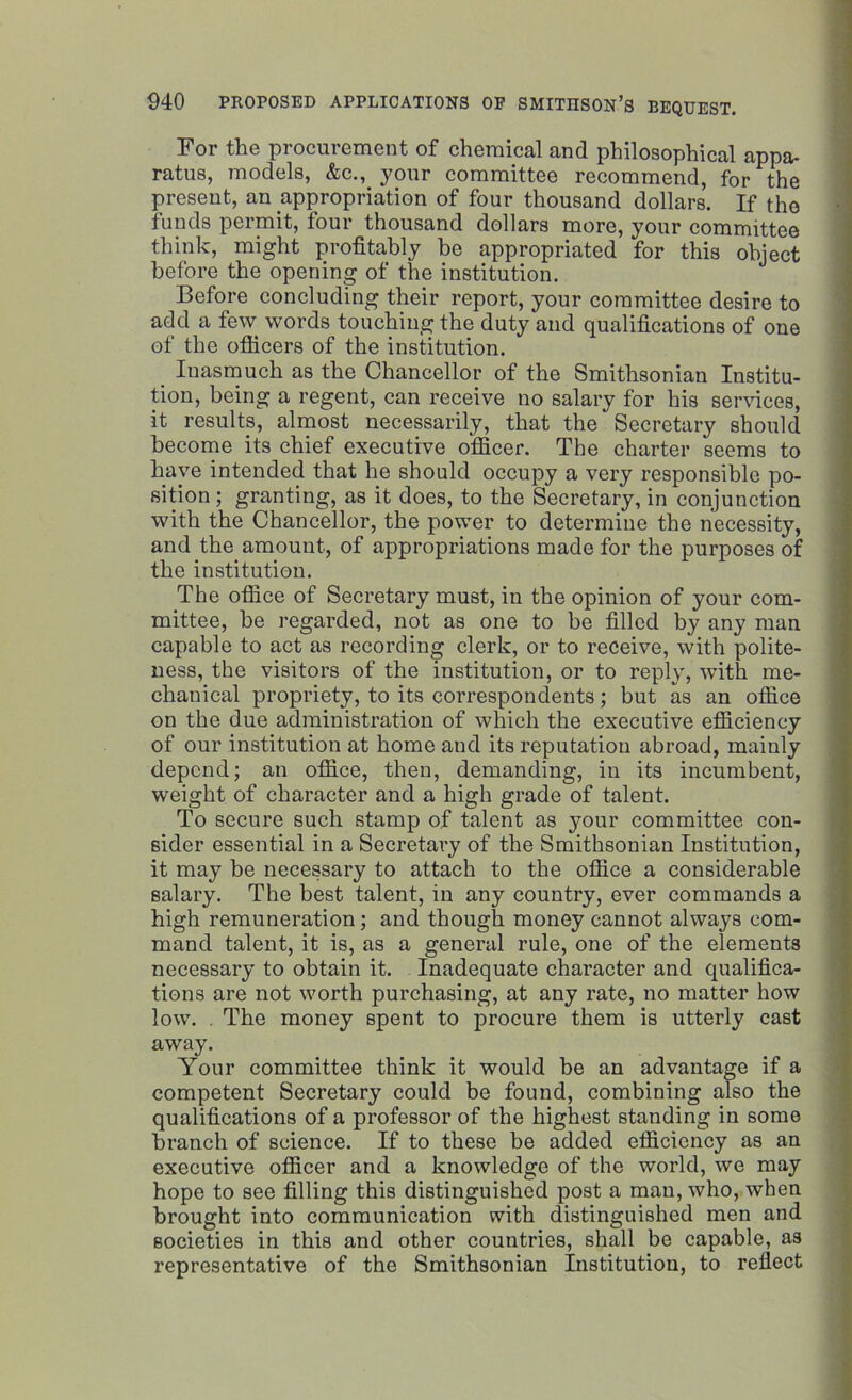 For the procurement of chemical and philosophical appa- ratus, models, &c., your committee recommend, for the present, an appropriation of four thousand dollars. If the funds permit, four thousand dollars more, your committee think, might profitably be appropriated for this object before the opening of the institution. Before concluding their report, your committee desire to add a few words touching the duty and qualifications of one of the officers of the institution. Inasmuch as the Chancellor of the Smithsonian Institu- tion, being a regent, can receive no salary for his services, it results, almost necessarily, that the Secretary should become its chief executive officer. The charter seems to have intended that he should occupy a very responsible po- sition ; granting, as it does, to the Secretary, in conjunction with the Chancellor, the power to determine the necessity, and the amount, of appropriations made for the purposes of the institution. The office of Secretary must, in the opinion of your com- mittee, be regarded, not as one to be filled by any man capable to act as recording clerk, or to receive, with polite- ness, the visitors of the institution, or to reply, with me- chanical propriety, to its correspondents; but as an office on the due administration of which the executive efficiency of our institution at home and its reputation abroad, mainly depend; an office, then, demanding, in its incumbent, weight of character and a high grade of talent. To secure such stamp of talent as your committee con- sider essential in a Secretary of the Smithsonian Institution, it may be necessary to attach to the office a considerable salary. The best talent, in any country, ever commands a high remuneration; and though money cannot always com- mand talent, it is, as a general rule, one of the elements necessary to obtain it. Inadequate character and qualifica- tions are not worth purchasing, at any rate, no matter how low. . The money spent to procure them is utterly cast away. Your committee think it would be an advantage if a competent Secretary could be found, combining also the qualifications of a professor of the highest standing in some branch of science. If to these be added efficiency as an executive officer and a knowledge of the world, we may hope to see filling this distinguished post a man, who, when brought into communication with distinguished men and societies in this and other countries, shall be capable, as representative of the Smithsonian Institution, to reflect