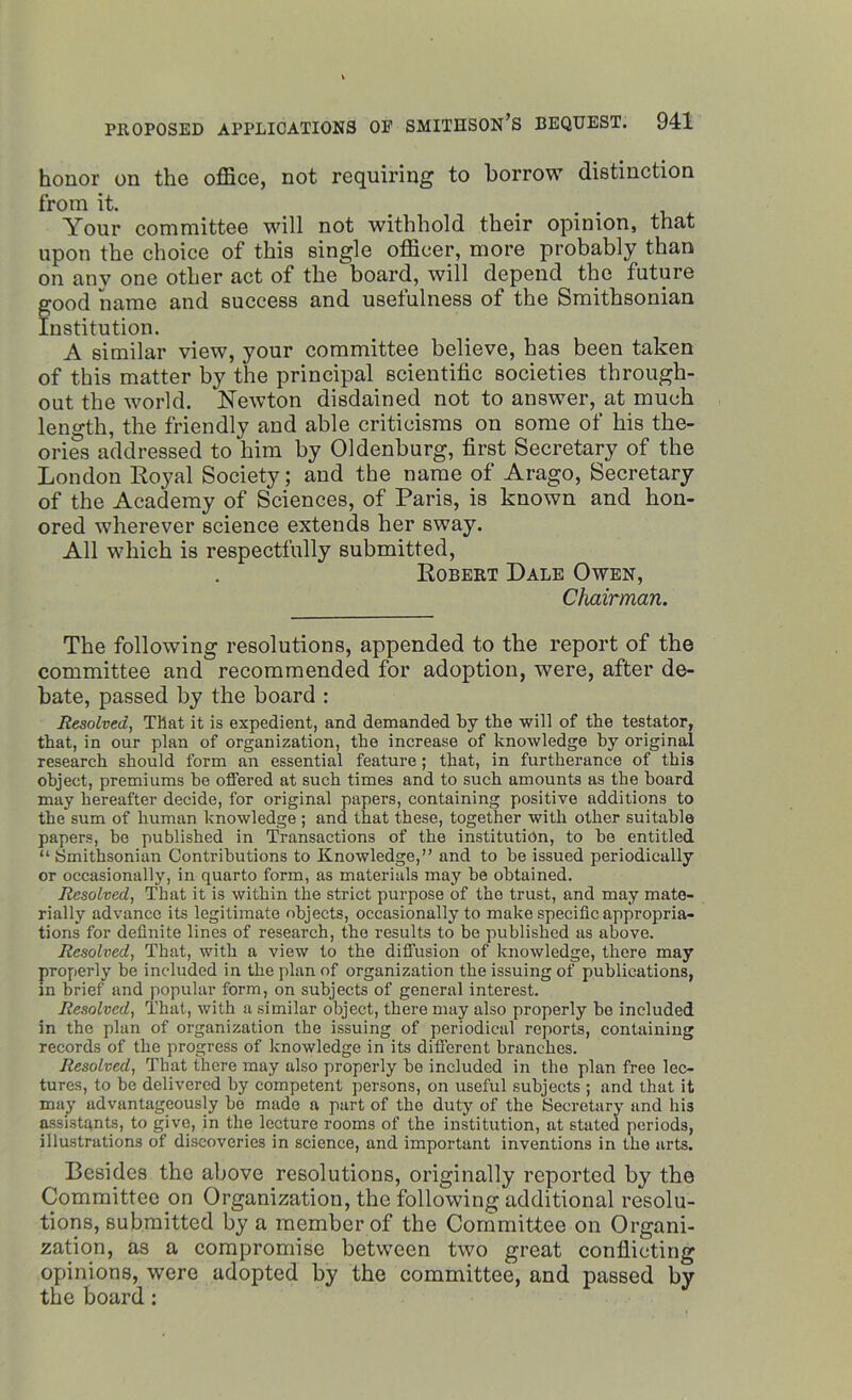 honor on the office, not requiring to borrow distinction from it. Your committee will not withhold their opinion, that upon the choice of this single officer, more probably than on anv one other act of the board, will depend the future good name and success and usefulness of the Smithsonian Institution. A similar view, your committee believe, has been taken of this matter by the principal scientific societies through- out the world. Newton disdained not to answer, at much length, the friendly and able criticisms on some of his the- ories addressed to him by Oldenburg, first Secretary of the London Royal Society; and the name of Arago, Secretary of the Academy of Sciences, of Paris, is known and hon- ored wherever science extends her sway. All which is respectfully submitted, Robert Dale Owen, Chairman. The following resolutions, appended to the report of the committee and recommended for adoption, were, after de- bate, passed by the board : Resolved, That it is expedient, and demanded By the will of the testator, that, in our plan of organization, the increase of knowledge hy original research should form an essential feature; that, in furtherance of this object, premiums be offered at such times and to such amounts as the board may hereafter decide, for original papers, containing positive additions to the sum of human knowledge ; and that these, together with other suitable papers, be published in Transactions of the institution, to be entitled “ Smithsonian Contributions to Knowledge,” and to be issued periodically or occasionally, in quarto form, as materials may be obtained. Resolved, That it is within the strict purpose of the trust, and may mate- rially advance its legitimate objects, occasionally to make specific appropria- tions for definite lines of research, the results to be published as above. Resolved, That, with a view to the diffusion of knowledge, there may properly be included in the plan of organization the issuing of publications, m brief and popular form, on subjects of general interest. Resolved, That, with a similar object, there may also properly be included in the plan of organization the issuing of periodical reports, containing records of the progress of knowledge in its different branches. Resolved, That there may also properly be included in the plan free lec- tures, to be delivered by competent persons, on useful subjects ; and that it may advantageously be made a part of the duty of the Secretary and his assistants, to give, in the lecture rooms of the institution, at stated periods, illustrations of discoveries in science, and important inventions in the arts. Besides the above resolutions, originally reported by the Committee on Organization, the following additional resolu- tions, submitted by a member of the Committee on Organi- zation, as a compromise between two great conflicting opinions, were adopted by the committee, and passed by the board: