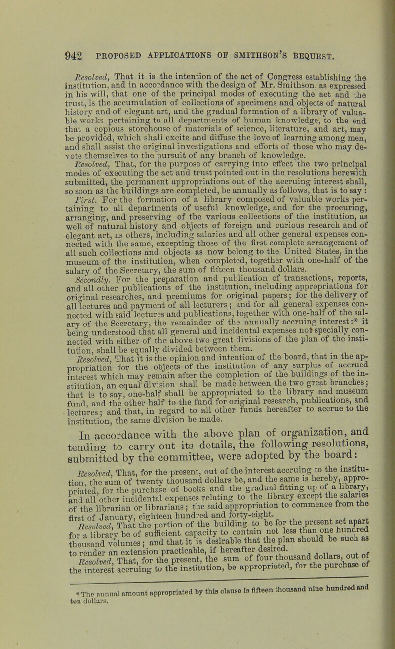 Resolved, That it is the intention of the act of Congress establishing the institution, and in accordance with the design of Mr. Smithson, as expressed in his will, that one of the principal modes of executing the act and the trust, is the accumulation of collections of specimens and objects of natural .history and of elegant art, and the gradual formation of a library of valua- ble works pertaining to all departments of human knowledge^ to the end that a copious storehouse of materials of science, literature, and art, may be provided, which shall excite and diffuse the love of learning among men, ancl shall assist the original investigations and efforts of those who may de- vote themselves to the pursuit of any branch of knowledge. Resolved, That, for the purpose of carrying into effect the two principal modes of executing the act and trust pointed out in the resolutions herewith submitted, the permanent appropriations out of the accruing interest shall, so soon as the buildings are completed, be annually as follows, that is to say : First. Tor the formation of a library composed of valuable works per- taining to all departments of useful knowledge, and for the procuring, arranging, and preserving of the various collections of the institution, as well of natural history and objects of foreign and curious research and of elegant art, as others, including salaries and all other general expenses con- nected with the same, excepting those of the first complete arrangement of all such collections and objects as now belong to the United States, in the museum of the institution, when completed, together with one-half of the salary of the Secretary, the sum of fifteen thousand dollars. Secondly. Tor the preparation and publication of transactions, reports, and all other publications of the institution, including appropriations for original researches, and premiums for original papers; for the delivery of all lectures and payment of all lecturers; and for all general expenses con- nected with said lectures and publications, together with one-half of the sal- ary of the Secretary, the remainder of the annually accruing interest :* it Peiunderstood that all general and incidental expenses not specially con- nected with either of the above two great divisions of the plan of the insti- tution, shall be equally divided between them. Resolved, That it is the opinion and intention of the board, that m the ap- propriation for the objects of the institution of any surplus of accrued interest which may remain after the completion of the buildings of the in- stitution, an equal division shall be made between the two great branches; that is to say, one-half shall be appropriated to the library and museum fund, and the other half to the fund for original research, publications, and lectures; and that, in regard to all other funds hereafter to accrue to the institution, the same division be made. In accordance with the above plan of organization, and tending to carry out its details, the following resolutions, submitted by the committee, were adopted by the board: Resolved, That, for the present, out of the interest accruing to the institu- tion, the sum of twenty thousand dollars be, and the same is hereby, appro- priated, for the purchase of books and the gradual fitting up of a library, and all other incidental expenses relating to the library except the salaries of the librarian or librarians ; the said appropriation to commence from the first of Januarv, eighteen hundred and forty-eight. Resolved, That the portion of the building to be for the present set apart for a library be of sufficient capacity to contain not less than one hundred thousand volumes; and that it is desirable that the plan should be such as to render an extension practicable, if hereafter desired. . „ Resolved That, for the present, the sum of four thousand dollars, out of the iSerest accruing to the institution, be appropriated, for the purchase of ♦ The annual amount appropriated by this clause is fifteen thousand nine hundred and ton dollars.