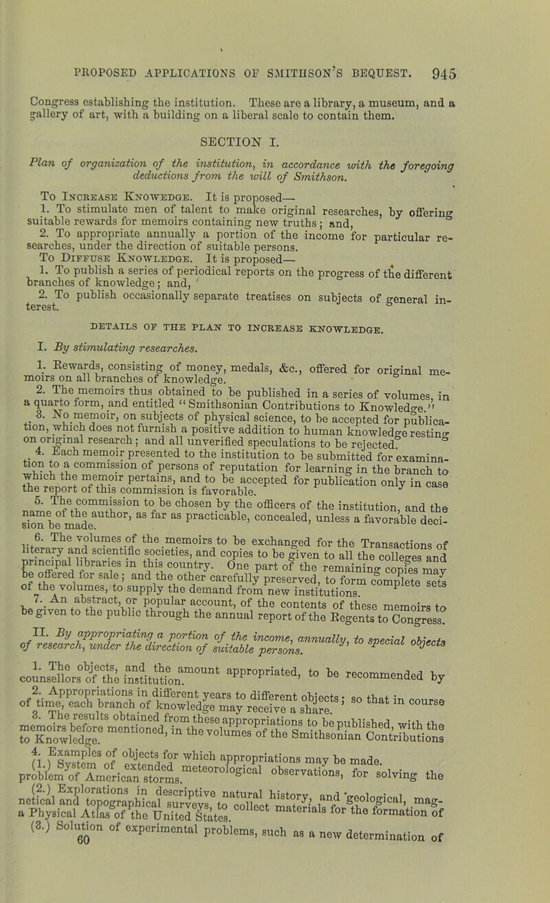 Congress establishing the institution. These are a library, a museum, and a gallery of art, with a building on a liberal scale to contain them. SECTION I. Plan of organization of the institution, in accordance with the foregoing deductions from the will of Smithson. To Increase Knowedge. It is proposed— 1. To stimulate men of talent to make original researches, by offering suitable rewards for memoirs containing new truths; and 2. To appropriate annually a portion of the income for particular re- searches, under the direction of suitable persons. To Diffuse Knowledge. It is proposed— 1. To publish a series of periodical reports on the progress of the different branches of knowledge; and, ' 2. To publish occasionally separate treatises on subjects of <reneral in- terest. DETAILS OF THE PLAN TO INCREASE KNOWLEDGE. I. By stimulating researches. 1. Rewards, consisting of money, medals, &c., offered for original me- moirs on all branches of knowledge. 2. The memoirs thus obtained to be published in a series of volumes in a quarto form, and entitled “ Smithsonian Contributions to Knowledge ” 3. No memoir, on subjects of physical science, to be accepted for publica- tion, which does not furnish a positive addition to human knowledge resting on original research; and all unverified speculations to be rejected 4. Each memoir presented to the institution to be submitted for examina- If* commission of persons of reputation for learning in the branch to which the memoir pertains, and to he accepted for publication only in case the report of this commission is favorable. y r,n^oTre+L0mnilSS10n t0c be chosen the officers of the institution, and the name of the author, as far as practicable, concealed, unless a favorable deci- sion be made. avuiiiuicuai- 6. The volumes of the memoirs to be exchanged for the Transactions of literary and scientific societies, and copies to be given to all the colleges and ?rT m ahl+lC°U?try- °ne Part of the remaining copfes may be offered for sale; and the other carefully preserved, to form complete sets of the volumes, to supply the demand from new institutions P D An abstract, or popular account, of the contents of these memoirs to be given to the public through the annual report of the Regents to Congress. fuiS,*speeiai counsellors^ the “sMtatn™0™4 aWr°Prkte1’ recommended by «- — (3.) Solution of experimental problems, such ns „ new determination of