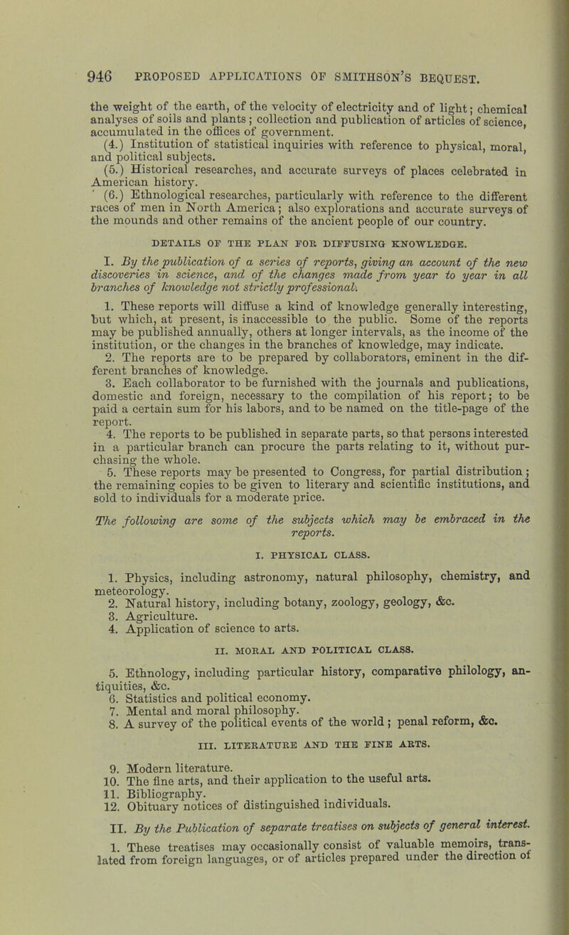 the weight of the earth, of the velocity of electricity and of light; chemical analyses of soils and plants ; collection and publication of articles of science accumulated in the offices of government. (4.) Institution of statistical inquiries with reference to physical, moral, and political subjects. (5.) Historical researches, and accurate surveys of places celebrated in American history. (6.) Ethnological researches, particularly with reference to the different races of men in North America; also explorations and accurate surveys of the mounds and other remains of the ancient people of our country. DETAILS OE THE PLAN POP. DIFFUSING KNOWLEDGE. I. By the publication of a series of reports, giving an account of the new discoveries in science, and of the changes made from year to year in all branches of knowledge not strictly professional. 1. These reports will diffuse a kind of knowledge generally interesting, but which, at present, is inaccessible to the public. Some of the reports may be published annually, others at longer intervals, as the income of the institution, or the changes in the branches of knowledge, may indicate. 2. The reports are to be prepared by collaborators, eminent in the dif- ferent branches of knowledge. 3. Each collaborator to be furnished with the journals and publications, domestic and foreign, necessary to the compilation of his report; to be paid a certain sum for his labors, and to be named on the title-page of the report. 4. The reports to be published in separate parts, so that persons interested in a particular branch can procure the parts relating to it, without pur- chasing the whole. 5. These reports may be presented to Congress, for partial distribution ; the remaining copies to be given to literary and scientific institutions, and sold to individuals for a moderate price. The following are some of the subjects which may be embraced in the reports. I. PHYSICAL CLASS. 1. Physics, including astronomy, natural philosophy, chemistry, and meteorology. 2. Natural history, including botany, zoology, geology, &c. 3. Agriculture. 4. Application of science to arts. II. MORAL AND POLITICAL CLASS. 5. Ethnology, including particular history, comparative philology, an- tiquities, &c. 6. Statistics and political economy. 7. Mental and moral philosophy. 8. A survey of the political events of the world ; penal reform, &c. III. LITERATURE AND THE FINE ARTS. 9. Modern literature. 10. The fine arts, and their application to the useful arts. 11. Bibliography. 12. Obituary notices of distinguished individuals. II. By the Publication of separate treatises on subjects of general interest. 1. These treatises may occasionally consist of valuable memoirs, trans- lated from foreign languages, or of articles prepared under the direction of