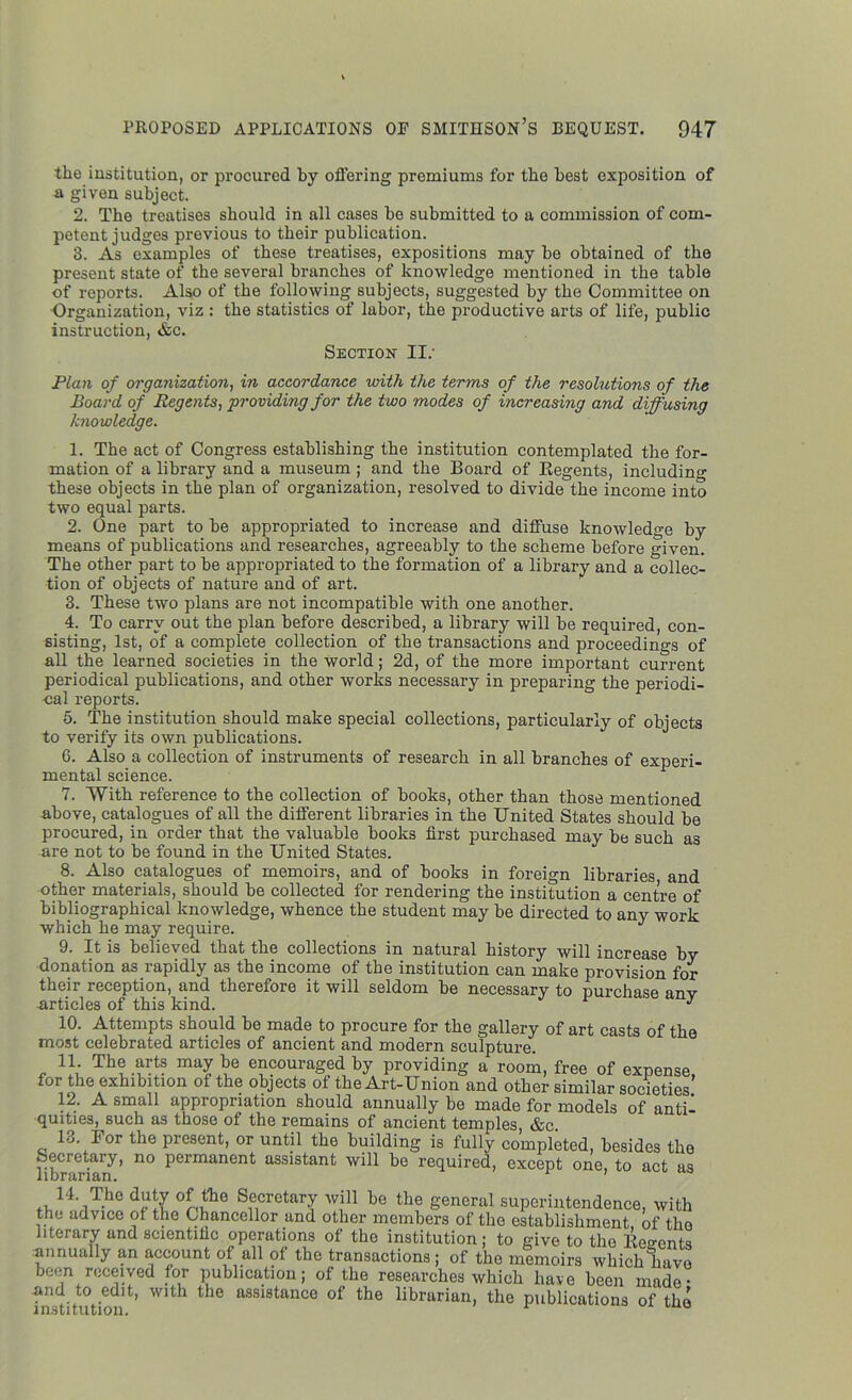 the institution, or procured by offering premiums for the best exposition of a given subject. 2. The treatises should in all cases be submitted to a commission of com- petent judges previous to their publication. 3. As examples of these treatises, expositions may be obtained of the present state of the several branches of knowledge mentioned in the table of reports. Also of the following subjects, suggested by the Committee on Organization, viz : the statistics of labor, the productive arts of life, public instruction, &c. Section- II: Plan of organization, in accordance with the terms of the resolutions of the Board of Regents, providing for the two modes of increasing and diffusing knowledge. 1. The act of Congress establishing the institution contemplated the for- mation of a library and a museum ; and the Board of Regents, including these objects in the plan of organization, resolved to divide the income into two equal parts. 2. One part to be appropriated to increase and diffuse knowledge by means of publications and researches, agreeably to the scheme before given. The other part to be appropriated to the formation of a library and a collec- tion of objects of nature and of art. 3. These two plans are not incompatible with one another. 4. To carry out the plan before described, a library will be required, con- sisting, 1st, of a complete collection of the transactions and proceedings of all the learned societies in the world; 2d, of the more important current periodical publications, and other works necessary in preparing the periodi- cal reports. 5. The institution should make special collections, particularly of objects to verify its own publications. 6. Also a collection of instruments of research in all branches of experi- mental science. 7. With reference to the collection of books, other than those mentioned above, catalogues of all the different libraries in the United States should be procured, in order that the valuable books first purchased may be such as are not to be found in the United States. 8. Also catalogues of memoirs, and of books in foreign libraries and other materials, should be collected for rendering the institution a centre of bibliographical knowledge, whence the student may be directed to any work which he may require. 9. It is believed that the collections in natural history will increase by donation as rapidly as the income of the institution can make provision for their reception, and therefore it will seldom be necessary to purchase any articles of this kind. 3 10. Attempts should be made to procure for the gallery of art casts of the most celebrated articles of ancient and modern sculpture. 11. The arts may be encouraged by providing a room, free of expense, for the exhibition of the objects of the Art-Union and other similar societies. 12. A small appropriation should annually be made for models of anti- quities, such as those of the remains of ancient temples, &c. 13. Bor the present, or until the building is fully completed, besides the Secretary, no permanent assistant will be required, except one, to act as librarian. ’ ,, 14. The duty of the Secretary will be the general superintendence, with the advice of the Chancellor and other members of the establishment of the literary and scientific operations of the institution; to give to the Regents annually an account of all of the transactions; of the memoirs which have been received for publication; of the researches which have been made • and to edit, with the assistance of the librarian, the publications of the 1 llsLI i llLlOll.