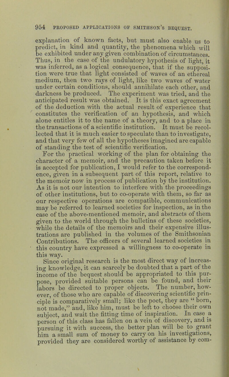 explanation of known facts, but must also enable us to predict, in kind and quantity, the phenomena which will be exhibited under any given combination of circumstances. Thus, in the case of the undulatory hypothesis of light, it was inferred, as a logical consequence, that if the supposi- tion were true that light consisted of waves of an ethereal medium, then two rays of light, like twTo waves of water under certain conditions, should annihilate each other, and darkness be produced. The experiment was tried, and the anticipated result was obtained. It is this exact agreement of the deduction with the actual result of experience that constitutes the verification of an hypothesis, and which alone entitles it to the name of a theory, and to a place in the transactions of a scientific institution. It must be recol- lected that it is much easier to speculate than to investigate, and that very few of all the hypotheses imagined are capable of standing the test of scientific verification. For the practical working of the plan for obtaining the character of a memoir, and the precaution taken before it is accepted for publication, I would refer to the correspond- ence, given in a subsequent part of this report, relative to the memoir now in process of publication b_y the institution. As it is not our intention to interfere with the proceedings of other institutions, but to co-operate with them, so far as our respective operations are compatible, communications may be referred to learned societies for inspection, as in the case of the above-mentioned memoir, and abstracts of them given to the world through the bulletins of these societies, while the details of the memoirs and their expensive illus- trations are published in the volumes of the Smithsonian Contributions. The officers of several learned societies in this country have expressed a willingness to co-operate in this way. Since original research is the most direct way of increas- ing knowledge, it can scarcely be doubted that a part of the income of the bequest should be appropriated to this pur- pose, provided suitable persons can be found, and their labors be directed to proper objects. The number, how- ever, of those who are capable of discovering scientific prin- ciple is comparatively small; like the poet, they are “ born, not made,” and, like him, must be left to choose their own subject, and wait the fitting time of inspiration. In case a person of this class has falfen on a vein of discovery, and is pursuing it with success, the better plan will be to grant him a small sum of money to carry on his. investigations, provided they are considered worthy of assistance by com-