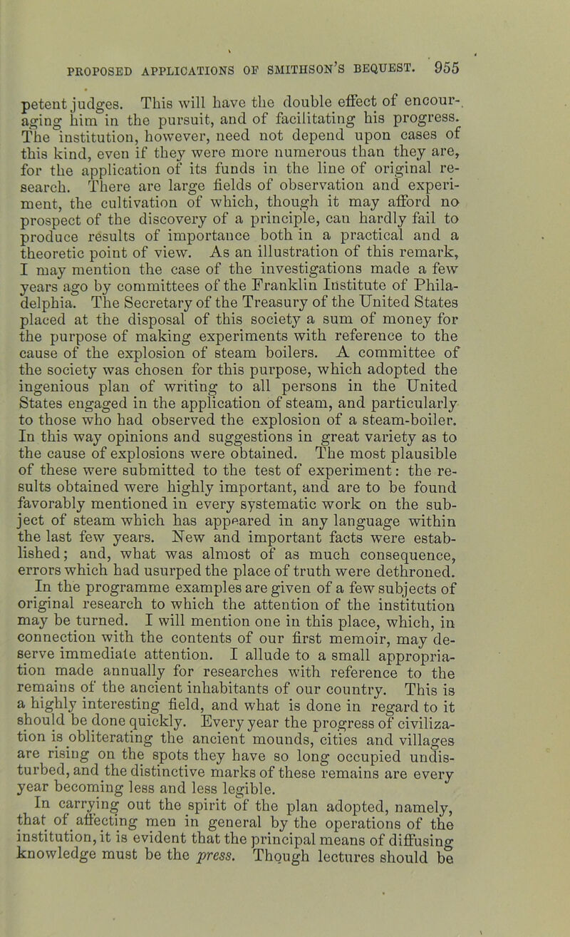 petent judges. This will have the double effect of encour- aging him in the pursuit, and of facilitating his progress. The institution, however, need not depend upon cases of this kind, even if they were more numerous than they are, for the application of its funds in the line of original re- search. There are large fields of observation and experi- ment, the cultivation of which, though it may afford no prospect of the discovery of a principle, can hardly fail to produce results of importance both in a practical and a theoretic point of view. As an illustration of this remark, I may mention the case of the investigations made a few years ago by committees of the Franklin Institute of Phila- delphia. The Secretary of the Treasury of the United States placed at the disposal of this society a sum of money for the purpose of making experiments with reference to the cause of the explosion of steam boilers. A committee of the society was chosen for this purpose, which adopted the ingenious plan of writing to all persons in the United States engaged in the application of steam, and particularly to those who had observed the explosion of a steam-boiler. In this way opinions and suggestions in great variety as to the cause of explosions were obtained. The most plausible of these were submitted to the test of experiment: the re- sults obtained were highly important, and are to be found favorably mentioned in every systematic work on the sub- ject of steam which has appeared in any language within the last few years. Uew and important facts were estab- lished; and, what was almost of as much consequence, errors which had usurped the place of truth were dethroned. In the programme examples are given of a few subjects of original research to which the attention of the institution may be turned. I will mention one in this place, which, in connection with the contents of our first memoir, may de- serve immediate attention. I allude to a small appropria- tion made annually for researches with reference to the remains of the ancient inhabitants of our country. This is a highly interesting field, and what is done in regard to it should be done quickly. Every year the progress of civiliza- tion is obliterating the ancient mounds, cities and villages are rising on the spots they have so long occupied undis- turbed, and the distinctive marks of these remains are every year becoming less and less legible. In carrying out the spirit of the plan adopted, namely, that of affectmg men in general by the operations of the institution, it is evident that the principal means of diffusing knowledge must be the press. Though lectures should be