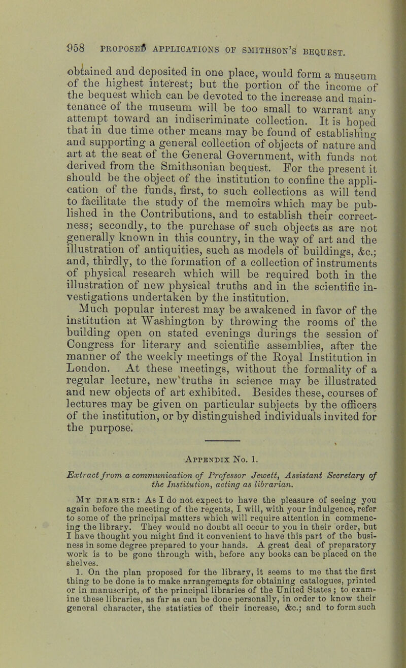 obtained aud deposited in one place, would form a museum of the highest interest; but the portion of the income of the bequest which can be devoted to the increase and main- tenance of the museum will be too small to warrant any attempt toward an indiscriminate collection. It is hoped that in due time other means may be found of establishing and supporting a general collection of objects of nature and art at the seat of the General Government, with funds not derived from the Smithsonian bequest. For the present it should be the object of the institution to confine the appli- cation of the funds, first, to such collections as will tend to facilitate the study of the memoirs which may be pub- lished in the Contributions, and to establish their correct- ness; secondly, to the purchase of such objects as are not generally known in this country, in the way of art and the illustration of antiquities, such as models of buildings, &c.; and, thirdly, to the formation of a collection of instruments of physical research which will be required both in the illustration of new physical truths and in the scientific in- vestigations undertaken by the institution. Much popular interest may he awakened in favor of the institution at Washington by throwing the rooms of the building open on stated evenings durings the session of Congress for literary and scientific assemblies, after the manner of the weekly meetings of the Royal Institution in London. At these meetings, without the formality of a regular lecture, new'truths in science may be illustrated and new objects of art exhibited. Besides these, courses of lectures may be given on particular subjects by the officers of the institution, or by distinguished individuals invited for the purpose. Appendix No. 1. Extract from a communication of Professor Jewett, Assistant Secretary of the Institution, acting as librarian. My dear sir : As I do not expect to have the pleasure of seeing you again before the meeting of the regents, I will, with your indulgence, refer to some of the principal matters which will require attention in commenc- ing the library. They would no doubt all occur to you in their order, but I have thought you might find it convenient to have this part of the busi- ness in some degree prepared to your hands. A great deal of preparatory work is to be gone through with, before any books can be placed on the shelves. 1. On the plan proposed for the library, it seems to me that the first thing to be done is to make arrangements for obtaining catalogues, printed or in manuscript, of the principal libraries of the United States ; to exam- ine these libraries, as far as can be done personally, in order to know their general character, the statistics of their increase, &c.; and to form such