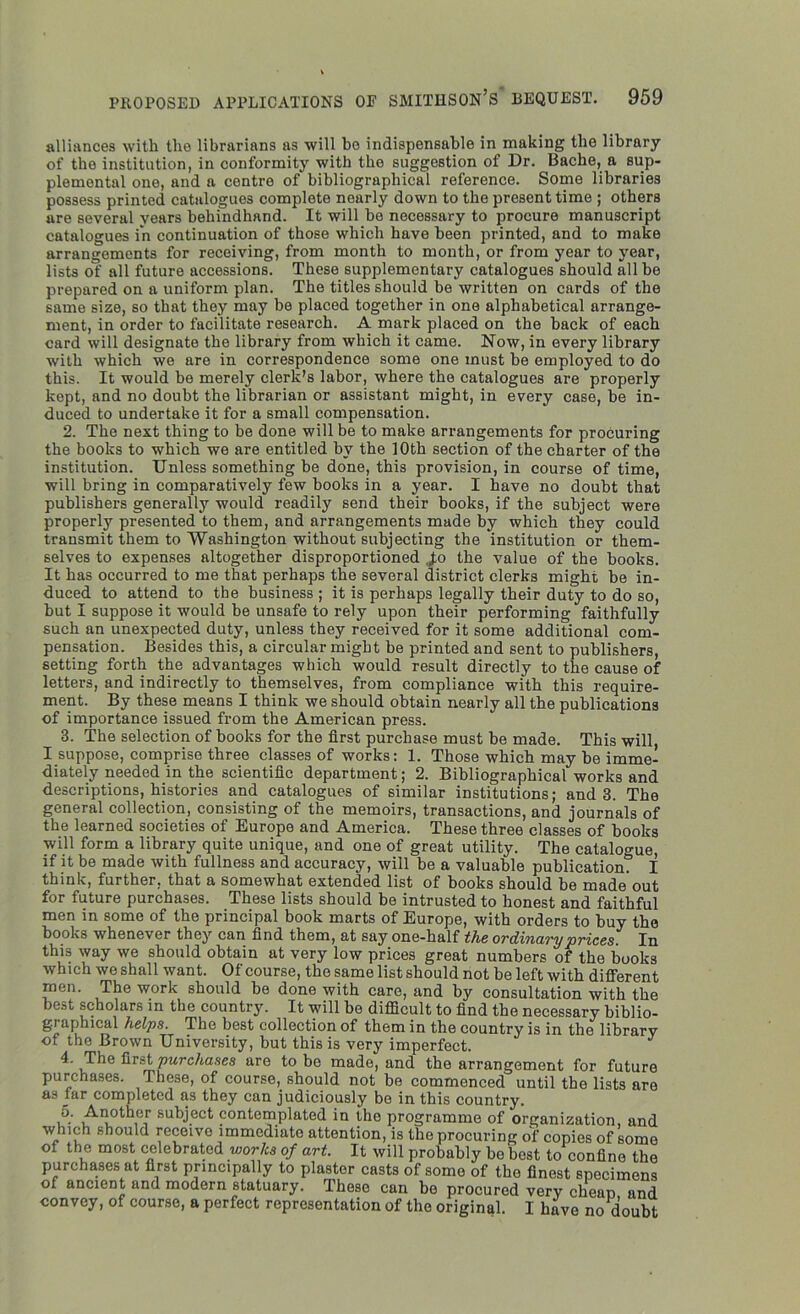 alliances with the librarians as will bo indispensable in making the library of the institution, in conformity with the suggestion of Dr. Bache, a sup- plemental one, and a centre of bibliographical reference. Some libraries possess printed catalogues complete nearly down to the present time ; others are several years behindhand. It will be necessary to procure manuscript catalogues in continuation of those which have been printed, and to make arrangements for receiving, from month to month, or from year to year, lists of all future accessions. These supplementary catalogues should all be prepared on a uniform plan. The titles should be written on cards of the same size, so that they may be placed together in one alphabetical arrange- ment, in order to facilitate research. A mark placed on the back of each card will designate the library from which it came. Now, in every library with which we are in correspondence some one must be employed to do this. It would be merely clerk’s labor, where the catalogues are properly kept, and no doubt the librarian or assistant might, in every case, be in- duced to undertake it for a small compensation. 2. The next thing to be done will be to make arrangements for procuring the books to which we are entitled by the 10th section of the charter of the institution. Unless something be done, this provision, in course of time, will bring in comparatively few books in a year. I have no doubt that publishers generally would readily send their books, if the subject were properly presented to them, and arrangements made by which they could transmit them to Washington without subjecting the institution or them- selves to expenses altogether disproportioned fo the value of the books. It has occurred to me that perhaps the several district clerks might be in- duced to attend to the business ; it is perhaps legally their duty to do so, but I suppose it would be unsafe to rely upon their performing faithfully such an unexpected duty, unless they received for it some additional com- pensation. Besides this, a circular might be printed and sent to publishers, setting forth the advantages which would result directly to the cause of letters, and indirectly to themselves, from compliance with this require- ment. By these means I think we should obtain nearly all the publications of importance issued from the American press. 3. The selection of books for the first purchase must be made. This will, I suppose, comprise three classes of works: 1. Those which may be imme- diately needed in the scientific department; 2. Bibliographical works and descriptions, histories and catalogues of similar institutions; and 3. The general collection, consisting of the memoirs, transactions, and journals of the learned societies of Europe and America. These three classes of books will form a library quite unique, and one of great utility. The catalogue, if it be made with fullness and accuracy, will be a valuable publication. I think, further, that a somewhat extended list of books should be made out for future purchases. These lists should be intrusted to honest and faithful men in some of the principal book marts of Europe, with orders to buy the books whenever they can find them, at say one-half the ordinary prices. In this way we should obtain at very low prices great numbers of the books which we shall want. Of course, the same list should not be left with different men. The work should be done with care, and by consultation with the best scholars in the country. It will be difficult to find the necessary biblio- graphical helps. The best collection of them in the country is in the library of the Brown University, but this is very imperfect. J 4. The first purchases are to be made, and the arrangement for future purchases. These, of course, should not be commenced until the lists are as tar completed as they can judiciously be in this country. 5. Another subject contemplated in the programme of organization, and which should receivo immediate attention, is the procuring of copies of Lome of the most celebrated works of art. It will probably be best to confine the purchases at first principally to plaster casts of some of the finest specimens of ancient and modern statuary. These can be procured very cheap and convey, of course, a perfect representation of the original. I have no doubt