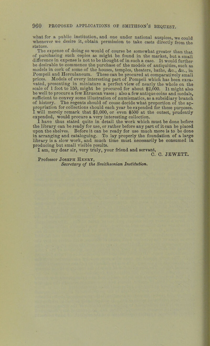what for a public institution, and one under national auspices, we could whenever we desire it, obtain permission to take casts directly from the statues. The expense of doing so would of course be somewhat greater than that of purchasing such copies as might he found in the market, but a small difference in expense is not to be thought of in such a case. It would further be desirable to commence the purchase of the models of antiquities, such as models in cork of some of the houses, temples, theaters, baths, &c., &c., in Pompeii and Herculaneum. These can be procured at comparatively small prices. Models of every interesting part of Pompeii which has been exca- vated, presenting in miniature a perfect view of nearly the whole on the scale of 1 foot to 150, might bo procured for about $2,000. It might also he well to procure a few Etruscan vases ; also a few antique coins and medals, sufficient to convey some illustration of numismatics, as a subsidiary branch of history. The regents should of couse decide what proportion of the ap- propriation for collections should each year he expended for these purposes. I will merely remark that $1,000, or even $500 at the outset, prudently expended, would procure a very interesting collection. I have thus stated quite in detail the work which must he done before the library can be ready for use, or rather before any part of it can be placed upon the shelves. Before it can be ready for use much more is to be done in arranging and cataloguing. To lay properly the foundation of a large library is a slow work, and much time must necessarily be consumed in producing but small visible results. I am, my dear sir, very truly, your friend and servant, C. C. JEWETT. Professor Joseph Henry, Secretary of the Smithsonian Institution.