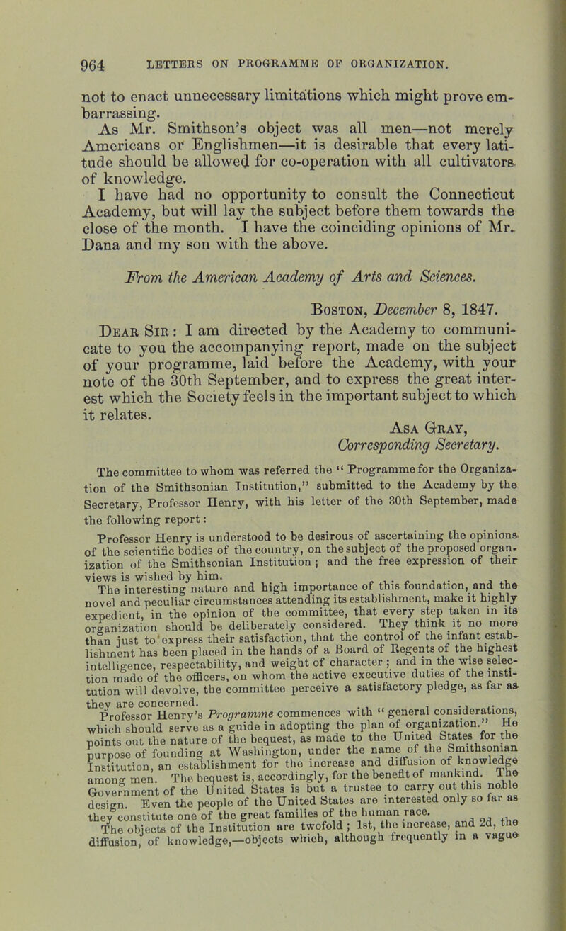 not to enact unnecessary limitations which might prove em- barrassing. As Mr. Smithson’s object was all men—not merely Americans or Englishmen—it is desirable that every lati- tude should be allowed for co-operation with all cultivators of knowledge. I have had no opportunity to consult the Connecticut Academy, but will lay the subject before them towards the close of the month. I have the coinciding opinions of Mr. Dana and my son with the above. From the American Academy of Arts and Sciences. Boston, December 8, 1847. Dear Sir : I am directed by the Academy to communi- cate to you the accompanying report, made on the subject of your programme, laid before the Academy, with your note of the 30th September, and to express the great inter- est which the Society feels in the important subject to which it relates. Asa Gray, Corresponding Secretary. The committee to whom was referred the “ Programme for the Organiza- tion of the Smithsonian Institution,” submitted to the Academy by the Secretary, Professor Henry, with his letter of the 30th September, made the following report: Professor Henry is understood to be desirous of ascertaining the opinions of the scientific bodies of the country, on the subject of the proposed organ- ization of the Smithsonian Institution; and the free expression of their views is wished by him. . . , ... The interesting nature and high importance of this foundation, and the novel and peculiar circumstances attending its establishment, make it highly expedient, in the opinion of the committee, that every step taken in its organization should be deliberately considered. They think it no more than iust to express their satisfaction, that the control of the infant estab- lishment has been placed in the hands of a Board of Regents of the highest intelligence, respectability, and weight of character ; and in the wise selec- tion made of the officers, on whom the active executive duties of the insti- tution will devolve, the committee perceive a satisfactory pledge, as far as they are concerned. ., . Professor Henry’s Programme commences with “ general considerations, which should serve as a guide in adopting the plan of organization.” He points out the nature of the bequest, as made to the United States for the purpose of founding at Washington, under the name of the Smithsonian Institution, an establishment for the increase and diffusion of knowledge among men. The bequest is, accordingly, for the benefit of mankind. 1 he Government of the United States is but a trustee to carry out this noble design. Even the people of the United States are interested only so far as they constitute one of the great families of the human race. The objects of the Institution are twofold ; 1st, the increase, and ~d, diffusion, of knowledge,—objects which, although frequently in a vague