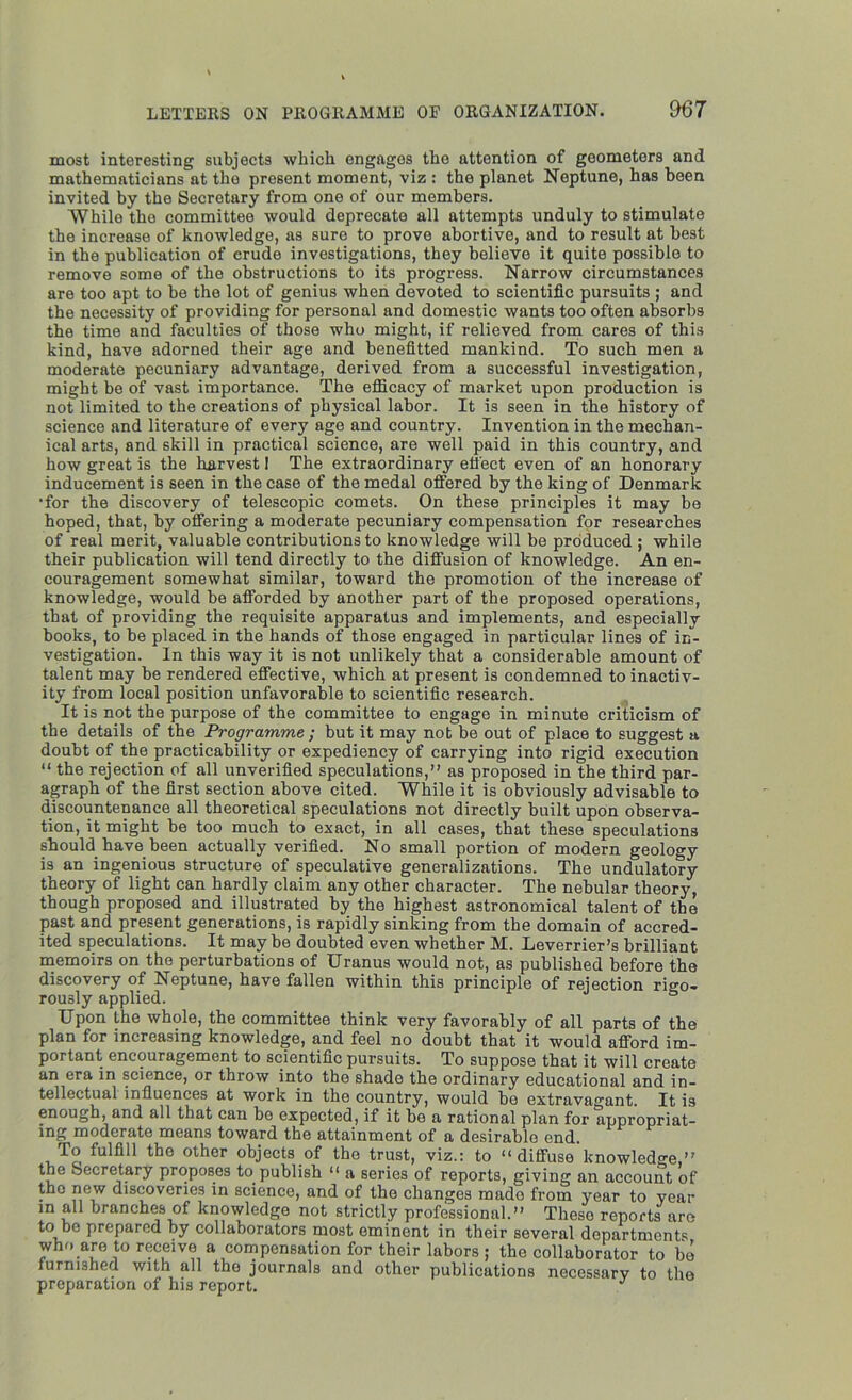 most interesting subjects which, engages the attention of geometers and mathematicians at the present moment, viz : the planet Neptune, has been invited by the Secretary from one of our members. While the committee would deprecate all attempts unduly to stimulate the increase of knowledge, as sure to prove abortive, and to result at best in the publication of erude investigations, they believe it quite possible to remove some of the obstructions to its progress. Narrow circumstances are too apt to be the lot of genius when devoted to scientific pursuits ; and the necessity of providing for personal and domestic wants too often absorbs the time and faculties of those who might, if relieved from cares of this kind, have adorned their age and benefitted mankind. To such men a moderate pecuniary advantage, derived from a successful investigation, might be of vast importance. The efficacy of market upon production is not limited to the creations of physical labor. It is seen in the history of science and literature of every age and country. Invention in the mechan- ical arts, and skill in practical science, are well paid in this country, and how great is the harvest! The extraordinary effect even of an honorary inducement is seen in the case of the medal offered by the king of Denmark •for the discovery of telescopic comets. On these principles it may be hoped, that, by offering a moderate pecuniary compensation for researches of real merit, valuable contributions to knowledge will be produced ; while their publication will tend directty to the diffusion of knowledge. An en- couragement somewhat similar, toward the promotion of the increase of knowledge, would be afforded by another part of the proposed operations, that of providing the requisite apparatus and implements, and especially books, to be placed in the hands of those engaged in particular lines of in- vestigation. In this way it is not unlikely that a considerable amount of talent may be rendered effective, which at present is condemned to inactiv- ity from local position unfavorable to scientific research. It is not the purpose of the committee to engage in minute criticism of the details of the Programme ; but it may not be out of place to suggest a doubt of the practicability or expediency of carrying into rigid execution “ the rejection of all unverified speculations,” as proposed in the third par- agraph of the first section above cited. While it is obviously advisable to discountenance all theoretical speculations not directly built upon observa- tion, it might be too much to exact, in all cases, that these speculations should have been actually verified. No small portion of modern geology is an ingenious structure of speculative generalizations. The undulatory theory of light can hardly claim any other character. The nebular theory, though proposed and illustrated by the highest astronomical talent of the past and present generations, is rapidly sinking from the domain of accred- ited speculations. It may be doubted even whether M. Leverrier’s brilliant memoirs on the perturbations of Uranus would not, as published before the discovery of Neptune, have fallen within this principle of rejection rigo- rously applied. Upon the whole, the committee think very favorably of all parts of the plan for increasing knowledge, and feel no doubt that it would afford im- portant encouragement to scientific pursuits. To suppose that it will create an era in science, or throw into the shade the ordinary educational and in- tellectual influences at work in the country, would be extravagant. It is enough, and all that can be expected, if it be a rational plan for appropriat- ing moderate means toward the attainment of a desirable end. To fulfill the other objects of the trust, viz.: to “diffuse knowledge,” the Secretary proposes to publish “ a series of reports, giving an account of the new discoveries in science, and of the changes made from year to year in all branches of knowledge not strictly professional.” Theso reports are to be prepared by collaborators most eminent in their several departments who are to receive a compensation for their labors ; the collaborator to be iurimhed with all the journals and other publications necessary to the preparation of his report.