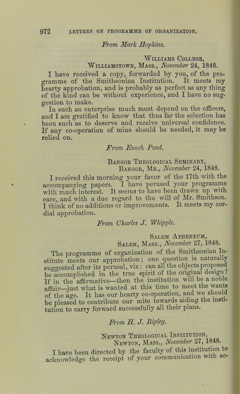 From Mark Hopkins. Williams College, Williamstown, Mass., November 24, 1848. I have received a copy, forwarded by you, of the pro- gramme of the Smithsonian Institution. It meets my hearty approbation, and is probably as perfect as any thing of the kind can be without experience, and I have no sug- gestion to make. In such an enterprise much must depend on the officers, and I am gratified to know that thus far the selection has been such as to deserve and receive universal confidence. If any co-operation of mine should he needed, it may be relied on. From Enoch Pond. Bangor Theological Seminary, Bangor, Me., November 24, 1848. I received this morning your favor of the 17th with the accompanying papers. I have perused your programme with much interest. It seems to have been drawn up with care, and with a due regard to the will of Mr. Smithson. I think of no additions or improvements. It meets my cor- dial approbation. From Charles J. Whipple. Salem Atheneum, Salem, Mass., November 27, 1848. The programme of organization of the Smithsonian In- stitute meets our approbation; one question is naturally suggested after its perusal, viz : can all the objects proposed be accomplished in the true spirit of the original design l If in the affirmative—then the institution will be a noble affair—-just what is wanted at this time to meet the wants of the age. It has our hearty co-operation, and we should be pleased to contribute our mite towards aiding the insti- tution to carry forward successfully all their plans. From H. J. Ripley. Newton Theological Institution, Newton, Mass., November 27, 1848. I have been directed by the faculty of this institution to acknowledge the receipt of your communication with ac-