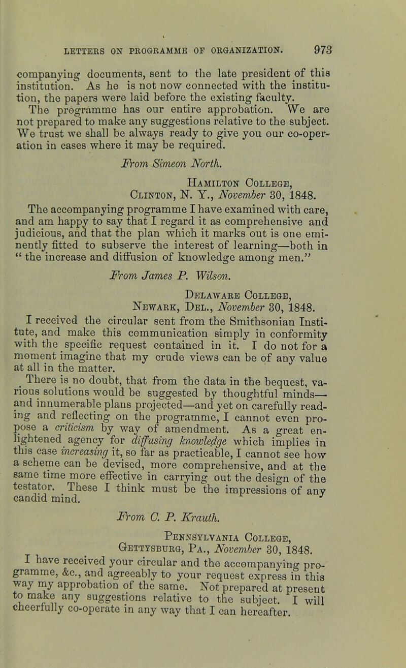 companying documents, sent to the late president of this institution. As he is not now connected with the institu- tion, the papers were laid before the existing faculty. The programme has our entire approbation. We are not prepared to make any suggestions relative to the subject. We trust we shall be always ready to give you our co-oper- ation in cases where it may be required. From Simeon North. Hamilton College, Clinton, N. Y., November 30, 1848. The accompanying programme I have examined with care, and am happy to say that I regard it as comprehensive and judicious, and that the plan which it marks out is one emi- nently fitted to subserve the interest of learning—both in “ the increase and diffusion of knowledge among men.” From James P. Wilson. Delaware College, Newark, Del., November 30, 1848. I received the circular sent from the Smithsonian Insti- tute, and make this communication simply in conformity with the specific request contained in it. I do not for a moment imagine that my crude views can be of any value at all in the matter. 4 There is.no doubt, that from the data in the bequest, va- rious solutions would be suggested by thoughtful minds— and innumerable plans projected—and yet on carefully read- ing and reflecting on the programme, I cannot even pro- pose a criticism by way of amendment. As a great en- lightened agency for diffusing knowledge which implies in this case increasing it, so far as practicable, I cannot see how a scheme can be devised, more comprehensive, and at the same time more effective in carrying out the design of the testator. These I think must be the impressions of any candid mind. From C. P. Krauth. Pennsylvania College, Gettysburg, Pa., November 30, 1848. I have received your circular and the accompanying pro- gramme, &c., and agreeably to your request express in this way my approbation of the same. Not prepared at present to make any suggestions relative to the subject. I will cheerfully co-operate in any way that I can hereafter.