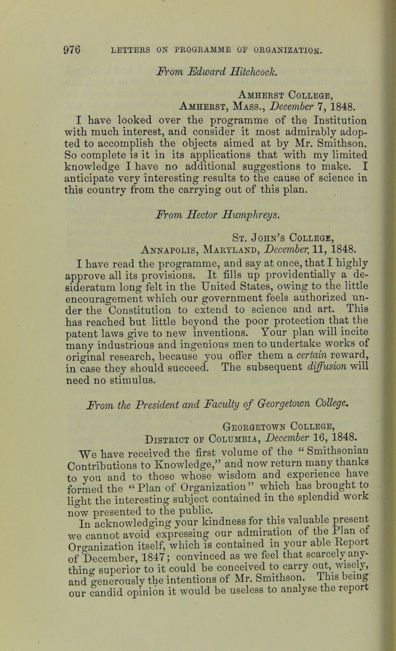 From Edward Hitchcock. Amherst College, Amherst, Mass., December 7, 1848. I have looked over the programme of the Institution with much interest, and consider it most admirably adop- ted to accomplish the objects aimed at by Mr. Smithson. So complete is it in its applications that with my limited knowledge I have no additional suggestions to make. I anticipate very interesting results to the cause of science in this country from the carrying out of this plan. From Hector Humphreys. St. John’s College, Annapolis, Maryland, December. 11, 1848. I have read the programme, and say at once, that I highly approve all its provisions. It fills up providentially a de- sideratum long felt in the United States, owing to the little encouragement which our government feels authorized un- der the Constitution to extend to science and art. This has reached but little beyond the poor protection that the patent laws give to new inventions. Your plan will incite many industrious and ingenious men to undertake works of original research, because you offer them a certain reward, in case they should succeed. The subsequent diffusion will need no stimulus. From the President and Faculty of Georgetown College. Georgetown College, District of Columbia, December 16, 1848. We have received the first volume of the “ Smithsonian Contributions to Knowledge,” and now return many thanks to you and to those whose wisdom and experience have formed the “Plan of Organization” which has brought to light the interesting subject contained in the splendid work now presented to the public. In acknowledging your kindness for this valuable present we cannot avoid expressing our admiration of the Plan of Organization itself, which is contained in your able Report J “ ' “ • convinced as we feel that scarcely any- could be conceived to carry out, wisely, intentions of Mr. Smithson. This being it would be useless to analyse the report ot December, 1 thing superior 1 and generously our candid opir