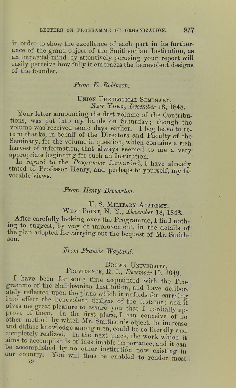 in order to show the excellence of each part in its further- ance of the grand object of the Smithsonian Institution, as an impartial mind by attentively perusing your report will easily perceive how fully it embraces the benevolent designs of the founder. From F. Robinson. Union Theological Seminary, New York, December 18, 1848. . Your letter announcing the first volume of the Contribu- tions, was put into my hands on Saturday; though the volume was received some days earlier. I beg leave to re- turn thanks, in behalf of the Directors and Faculty of the Seminary, for the volume in question, which contains a rich harvest of information, that always seemed to me a very appropriate beginning for such an Institution. In regard to the Programme forwarded, I have already stated to Professor Henry, and perhaps to yourself, my fa- vorable views. From Henry Brewerton. U. S. Military Academy, West Point, U. Y., December 18, 1848. After carefully looking over the Programme, I find noth- ing to suggest, by way of improvement, in the details of the plan adopted for carrying out the bequest of Mr. Smith- son. From Hands Wayland. Drown University, Providence, It. I., December 19, 1848. I have been for some time acquainted with the Pro- gramme of the Smithsonian Institution, and have deliber- ately reflected upon the plans which it unfolds for carrying into effect the benevolent designs of the testator; and it gives me great pleasure to assure you that I cordially ap- prove of them In the first plaee, I can conceive of no T* ^ 'I 1 Mr- ®m*th80n’s object, to increase and diffuse knowledge among men, could be so literally and comp etely realized. In the next place, the work which it aims to accomplish is of inestimable importance, and it can bo accomplished by no other institution now existing in our country. You will thus be enabled to render m2 C2 «