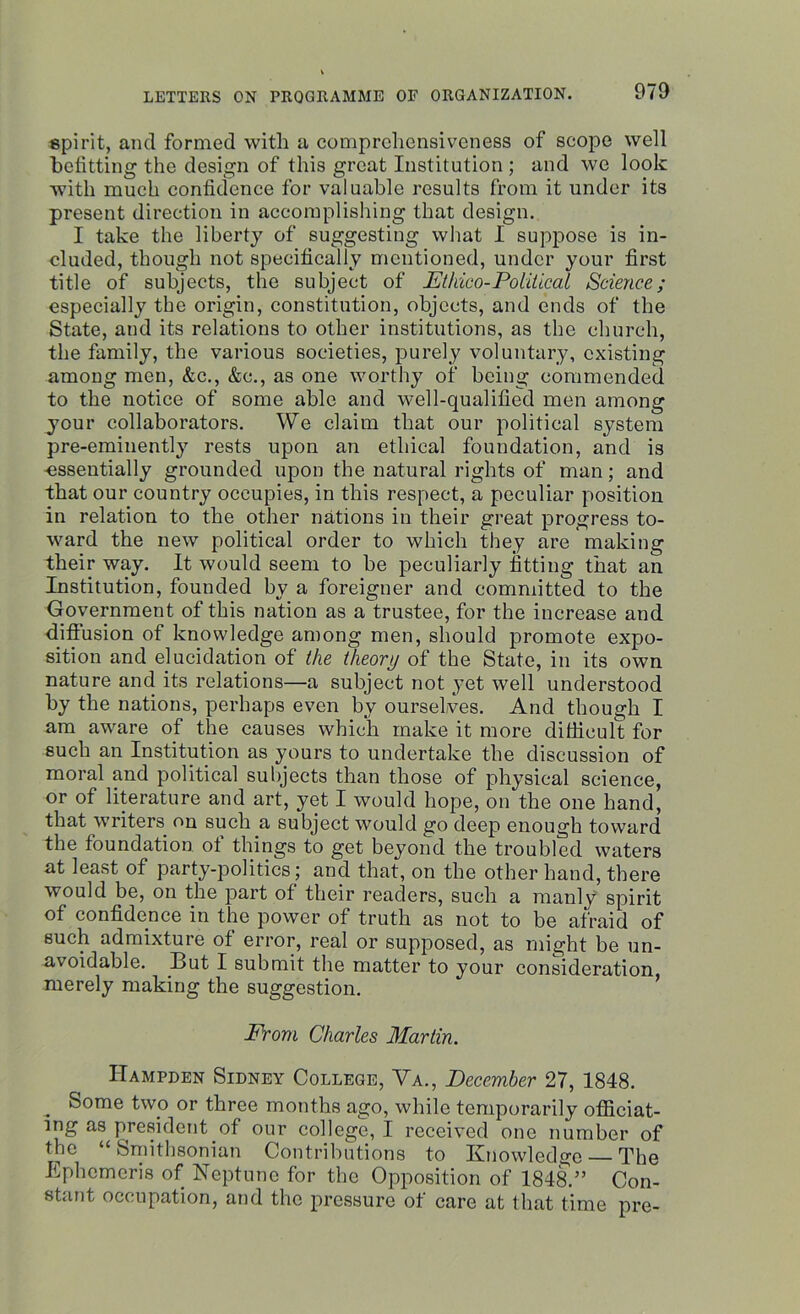 spirit, ancl formed with a comprehensiveness of scope well befitting the design of this great Institution ; and we look with much confidence for valuable results from it under its present direction in accomplishing that design. I take the liberty of suggesting what I suppose is in- cluded, though not specifically mentioned, under your first title of subjects, the subject of JEthico-Political Science; especially the origin, constitution, objects, and ends of the State, and its relations to other institutions, as the church, the family, the various societies, purely voluntary, existing among men, &c., &c., as one worthy of being commended to the notice of some able and well-qualified men among your collaborators. We claim that our political system pre-eminently rests upon an ethical foundation, and is essentially grounded upon the natural rights of man; and that our country occupies, in this respect, a peculiar position in relation to the other nations in their great progress to- ward the new political order to which they are making their way. It would seem to he peculiarly fitting that an Institution, founded by a foreigner and committed to the Government of this nation as a trustee, for the increase and diffusion of knowledge among men, should promote expo- sition and elucidation of the theory of the State, in its own nature and its relations—a subject not yet well understood by the nations, perhaps even bv ourselves. And though I am aware of the causes which make it more difficult for such an Institution as yours to undertake the discussion of moral and political subjects than those of physical science, or of literature and art, yet I would hope, on the one hand, that writers on such a subject would go deep enough toward the foundation of things to get beyond the troubled waters at least of party-politics; and that, on the other hand, there would be, on the part of their readers, such a manly spirit of confidence in the power of truth as not to be afraid of such admixture of error, real or supposed, as might be un- avoidable. But I submit the matter to your consideration, merely making the suggestion. From Charles Martin. Hampden Sidney College, Va., December 27, 1848. „ Some two or three months ago, while temporarily officiat- ing as president of our college, I received one number of the “ Smithsonian Contributions to Knowledge The Ephcmcris of Neptune for the Opposition of 1848.” Con- stant occupation, and the pressure of care at that time pre-