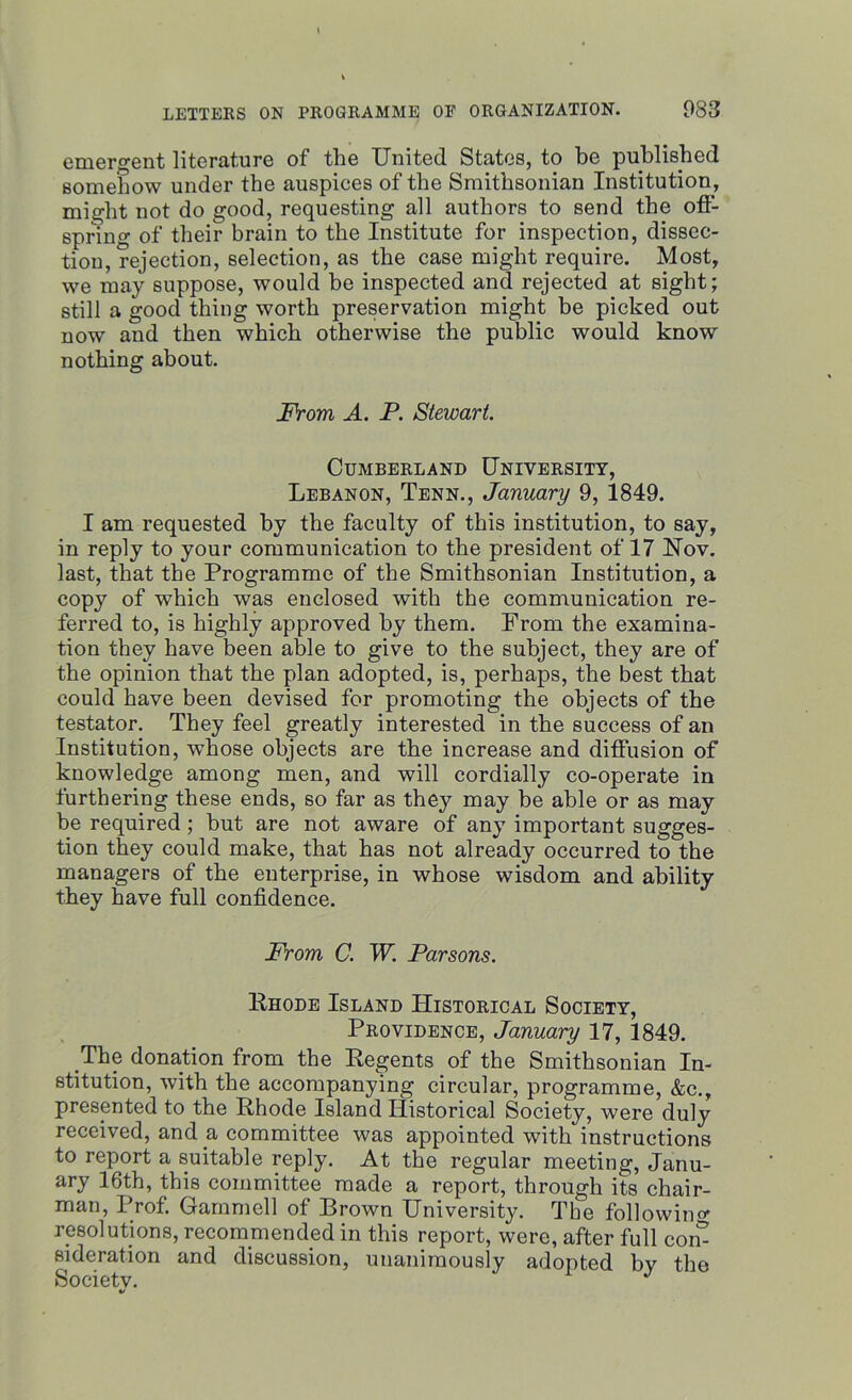 emergent literature of the United States, to be published somehow under the auspices of the Smithsonian Institution, might not do good, requesting all authors to send the off- spring of their brain to the Institute for inspection, dissec- tion, rejection, selection, as the case might require. Most, we may suppose, would be inspected and rejected at sight; still a good thing worth preservation might be picked out now and then which otherwise the public would know nothing about. From A. P. Stewart. Cumberland University, Lebanon, Tenn., January 9, 1849. I am requested by the faculty of this institution, to say, in reply to your communication to the president of 17 Nov. last, that the Programme of the Smithsonian Institution, a copy of which was enclosed with the communication re- ferred to, is highly approved by them. From the examina- tion they have been able to give to the subject, they are of the opinion that the plan adopted, is, perhaps, the best that could have been devised for promoting the objects of the testator. They feel greatly interested in the success of an Institution, whose objects are the increase and diffusion of knowledge among men, and will cordially co-operate in furthering these ends, so far as they may be able or as may be required ; but are not aware of any important sugges- tion they could make, that has not already occurred to the managers of the enterprise, in whose wisdom and ability they have full confidence. From C. W. Parsons. Rhode Island Historical Society, Providence, January 17, 1849. The donation from the Regents of the Smithsonian In- stitution, with the accompanying circular, programme, &c., presented to the Rhode Island Historical Society, were duly received, and a, committee was appointed with instructions to report a suitable reply. At the regular meeting, Janu- ary 16th, this committee made a report, through its chair- man, Prof. Gammell of Brown University. The following resolutions, recommended in this report, were, after full com si deration and discussion, unanimously adopted by the Societv. J %/