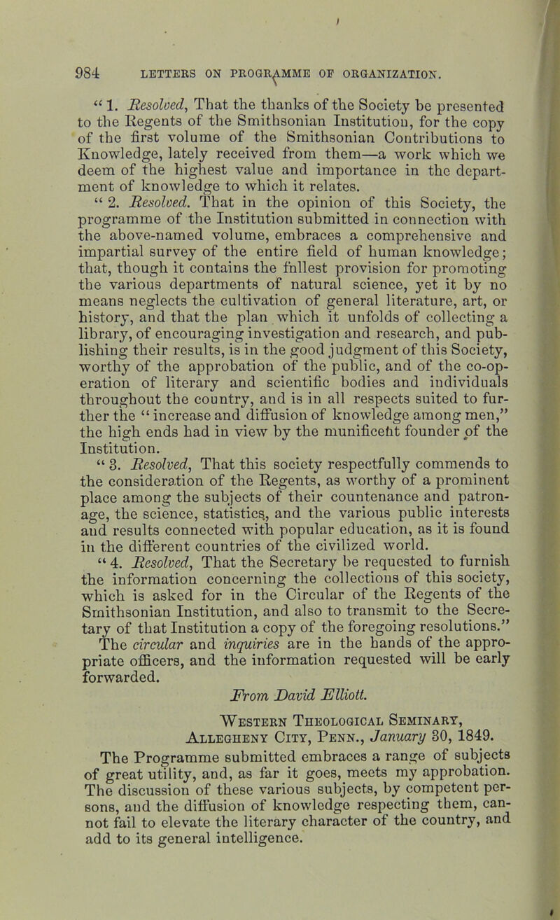 ) 984 LETTERS ON PROGRAMME OF ORGANIZATION. “ 1. Resolved, That the thanks of the Society be presented to the Regents of the Smithsonian Institution, for the copy of the first volume of the Smithsonian Contributions to Knowledge, lately received from them—a work which we deem of the highest value and importance in the depart- ment of knowledge to which it relates. “ 2. Resolved. That in the opinion of this Society, the programme of the Institution submitted in connection with the above-named volume, embraces a comprehensive and impartial survey of the entire field of human knowledge; that, though it contains the fnllest provision for promoting the various departments of natural science, yet it by no means neglects the cultivation of general literature, art, or history, and that the plan which it unfolds of collecting a library, of encouraging investigation and research, and pub- lishing their results, is in the good judgment of this Society, worthy of the approbation of the public, and of the co-op- eration of literary and scientific bodies and individuals throughout the country, and is in all respects suited to fur- ther the “ increase and diffusion of knowledge among men,” the high ends had in view by the munificeht founder of the Institution. “ 3. Resolved, That this society respectfully commends to the consideration of the Regents, as worthy of a prominent place among the subjects of their countenance and patron- age, the science, statistics., and the various public interests and results connected with popular education, as it is found in the different countries of the civilized world. “ 4. Resolved, That the Secretary be requested to furnish the information concerning the collections of this society, which is asked for in the Circular of the Regents of the Smithsonian Institution, and also to transmit to the Secre- tary of that Institution a copy of the foregoing resolutions.” The circular and inquiries are in the hands of the appro- priate officers, and the information requested will be early forwarded. From David Elliott. Western Theological Seminary, Allegheny City, Penn., January 30, 1849. The Programme submitted embraces a range of subjects of great utility, and, as far it goes, meets my approbation. The discussion of these various subjects, by competent per- sons, and the diffusion of knowledge respecting them, can- not fail to elevate the literary character of the country, and add to its general intelligence.