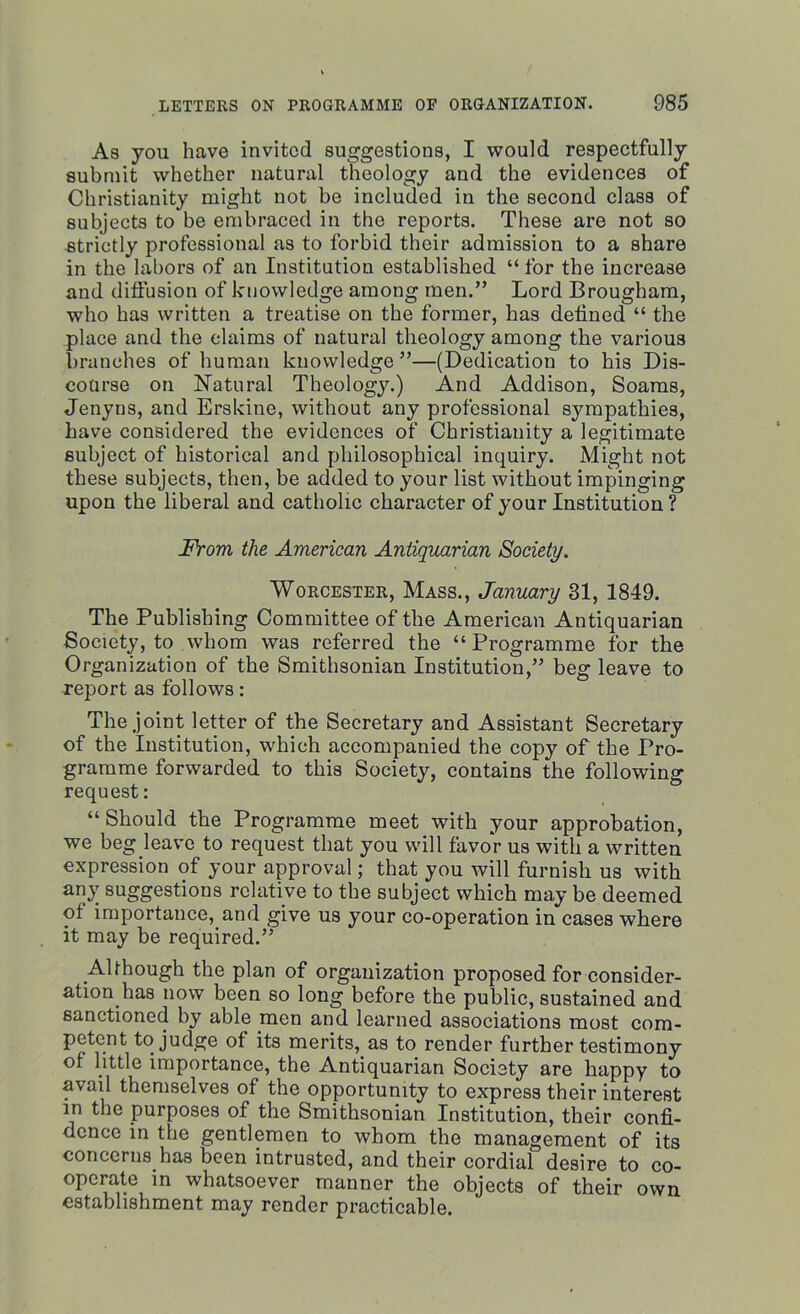 As you have invited suggestions, I would respectfully submit whether natural theology and the evidences of Christianity might not be included in the second class of subjects to be embraced in the reports. These are not so strictly professional as to forbid their admission to a share in the labors of an Institution established “ for the increase and diffusion of knowledge among men.” Lord Brougham, who has written a treatise on the former, has defined “ the place and the claims of natural theology among the various branches of human knowledge ”—(Dedication to his Dis- course on Natural Theology.) And Addison, Soams, Jenyns, and Erskine, without any professional sympathies, have considered the evidences of Christianity a legitimate subject of historical and philosophical inquiry. Might not these subjects, then, be added to your list without impinging upon the liberal and catholic character of your Institution ? From the American Antiquarian Society. Worcester, Mass., January 31, 1849. The Publishing Committee of the American Antiquarian Society, to whom was referred the “Programme for the Organization of the Smithsonian Institution,” beg leave to report as follows: The joint letter of the Secretary and Assistant Secretary of the Institution, which accompanied the copy of the Pro- gramme forwarded to this Society, contains the following request: “Should the Programme meet with your approbation, we beg leave to request that you will favor us with a written expression of your approval; that you will furnish us with any suggestions relative to the subject which may be deemed ot importance, and give us your co-operation in cases where it may be required.” Although the plan of organization proposed for consider- ation has now been so long before the public, sustained and sanctioned by able men and learned associations most com- petent to judge of its merits, as to render further testimony of little importance, the Antiquarian Society are happy to avail themselves of the opportunity to express their interest in the purposes of the Smithsonian Institution, their confi- dence in the gentlemen to whom the management of its concerns has been intrusted, and their cordial desire to co- operate in whatsoever manner the objects of their own establishment may render practicable.