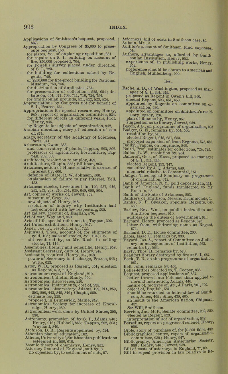 Applications of Smithson’s bequest, proposed, 837. Appropriation by Congress of $5,000 to prose- oute bequest, 158. for plates, Ac., of exploring expedition, G81. for repairs on S. I. building on account of fire, $50,000 proposed, 704. for Powell’s survey placed under direction of S. I.. 723. for building for collections asked by Re- gents, 748. of $250,000 for fire-proof budding for National Museum, 753, 756. for distribution of duplicates, 754. for preservation of collections, 525, G54; de- bate on, G54, 677, 709, 711, 716, 724, 754. for Smithsonian grounds, 521, 522,523,524. Appropriations by Congress not for benefit of S. I., Pearce, 604. Appropriations for special researches, Henry, 945; report of organization committee,934. for different objects in different years, Prof. Henry, 945. by Regents for objects of organization, 942. Arabian merchant, story of education of son of, 874. Arago, secretary of the Academy of Sciences, Paris, 941. Arboretum, Owen, 355. and conservatory of plants, Tappan, 263, 302. professors of agriculture, horticulture. Tap- pan, 262, 303. Architects, resolution to employ, 489. Architecture, Chapin, 858; Silliman, 963. Arkansas, action of House relative to arrears of interest by, 466. defence of State, R. W. Johnson, 500. explanation of failure to pay interest, Yell, 453. Arkansas stocks, investment in, 120, 237, 246, 252, 253, 268, 270, 294, 639, 640, 690, 804. Art, copies of works of, Jewett, 959. museum of, Gray, 969. new objects of, Henry, 94S. resolution of inquiry why Institution had not complied with law respecting, 508. Art gallery, account of, English, 576. Ait of war, Wayland, 840. Arts of life, special reference to, Tappan, 302. Art Union exhibitions, Henry, 947. Asper, Joel F., resolution by, 722. Aspinwall, Thos., account of, for shipment of fold, 103; sales of stocks, Ac., 104,105. rendered by, to Mr. Rush in selling stocks, 71, 116. Assemblies, literary and scientific, Henry, 958. Assistant Secretary, duty of, Henry, 948. Assistants, required, Henry, 947, 948. power of Secretary to discharge, Pearce, 545; Witte, G23. Astor, W. B., proposed as Regent, 654; election as Regent, 672. 710, 711. Astronomers royal of England, 219. Astronomical bulletin, Manly, 990. Astronomical discoveries, 216. Astronomical instruments, cost of, 235. Astronomical observatory, Adams, 199, 214, 259, 293, 298, 443, 845, 846; Chapin, 859. estimate for, 228. proposed, in Brunswick, Maine, 848. Astronomical Society for increase of Knowl- edge, Henry, 950. Astronomical work done by United States, 395, 396. Astronomy, promotion of, by 8. I., Adams, 846; Henry, 946; Hubbell, 863; Tappan, 262, 303; Wayland, 840. Atchison, D. R., Regents appointed by, 524. Athenian plan of education, 162. Athens, University of, Smithsonian publications esteemed in, 686, 618. Atomic theory of chemistry, Henry, 951. Attorney General of England, suit by. 3. no objection by, to settlement of suit, 67. Attorneys’ bill of costs in Smithson case 80 Auboin, Mr., 2. Auditor’s account of Smithson fund expenses 64. * Authors, advantages to, afforded by Smith- sonian Institution, Henry, 952. experience of, in publishing works, Henry, preference should be shown to American and English, Muhlenberg, 990. ZB. Bache, A. D., of Washington, proposed as man- ager of 8. I., 334, 349. proposed as Regent in Owen’s bill, 360. elected Regent, 523, 651,653. appointed by Regents on committee on or- ganization, 930. appointed on committee on Smithson’s resid- uary legacy, 126. plan of finance by, Henry, 957. suggestion as to library, Jewett, 959. Bacon, J. S., on programme of organization, 993 Badger, G. E., remarks by, 554, 560. resolution by, 510. elected Regent, 648, 651, 653. proposed expulsion of, from Regents, 675,682. Bailly, Francis, on longitude, 848. Baird, Prof, estimates for collections, 724, 725. Ballou, L. W., resolution by, 754. Bancroft, Geo., of Mass., proposed as manager of S. I., 334, 349. elected Regent, 733, 747. consulted by J. Q. Adams, 849. memorial relative to Centennial, 751. Bangor Theological Seminary on programme of organization, 972. Bank of America, N. Y., gold deposited in, 111. Bank of England, funds transferred to Mr. Rush in, 68. Bank of the State of Arkansas, 253. Bankers of Smithson, Messrs. Drummonds, 1. Banks, N. P., Speaker, appoints Regents, 649, 650. Barlow, Rev. Wm., on public instruction and Smithson bequest, 910. address on the duties of Government, 910. Barnard, Henry, proposed as Regent, 673. letter from, withdrawing name as Regent, 674. Barnard, D. D., House committee, 200. Bates, Isaac C., remarks by, 330. Bayard, Jas. A., report of Committee on Judici- ary on management of Institution, 663. remarks by, 563. Bayly, Thos. H., remarks by, 570. Beaufort library destroyed by fire at S. I., 687. Beck, T. R., on the programme of organization, 961. Bell, John, remarks by, 456. Belles-lettres objected to, T. Cooper, 838. Bequest, proposed applications of, 837. better thrown into Potomac than applied to normal instruction, Adams, 440. nature of, motives of, Ac., J.Davis, 701, 702. object of, English, 581. should be returned to heirs-at-law of Smith- son, Jones, 465; Sims, 439,465. an insult to the American nation, Chipman, 432. See Will, Smithson. Berrien, Jno. McP., Senate committee, 262,350. elected as Regent, 623. interpretation of act of organization, 538. Berzelius, report on progress of science, Henry, 956. Bible, story of purchase of, for $2,500 false, 482. Bibliographical centre, report of organization committee, 939; Henry, 947. . Bibliography, American Antiquarian Society, 988; Henry, 946; Jewett, 959. Bill of costs of attorneys in England, 77, 80. Bill to repeal provision in law relative to